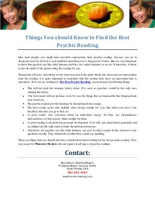 Things You should Know to Find the Best
Psychic Reading
Like most people, you might have unviable expectations from psychic reading, because you are in
desperate need for the best to your problems persisting over a long period of time. But it is very important
to know that psychics are like other humans and they, too, make mistakes as we do. It, therefore, is better
to not ask much of the person doing the reading for you.
Though the effective advertising on the television and in the print media has increased our expectations
from the reading, it is quite important to remember that the reading does meet an expectation that is
unrealistic. So if you are looking for The Best Psychic Reading, you must keep in following things.
This will not pick the winning lottery ticket. If it were so, psychics would be the only ones
winning the lottery.
The best reader will not promise to do for you the things that are impossible like bringing back
your loved one.
The psychic readers provide healings by channeling divine energy.
The best reader never asks bullshit when doing reading for you, like when you have your
breakfast, the time you go to bed, etc.
A good reader very conscious about an individual energy. So they use clairaudience,
clairsentience or clairvoyance when reading for them.
A good reading is all about the personal development. So it tells you about future potentials and
according take the right steps to make the informed decisions.
And above all, psychics are like other humans, not god. So they cannot do the answers to our
questions exactly. They should tell you that they cannot say anything.
These are things that you should take into consideration when looking for the best psychic reading. Also,
you can go for Planetary Healers who are experts in all types of psychic readings.
Contact:
Boca Raton, Deerfield Beach,
Pompano Beach, Coconut Creek,
South Florida, USA
561 252 3707
Bea@PlanetaryHealings.com
 