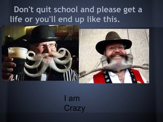 Don't quit school and please get a
life or you'll end up like this.




              I am
              Crazy
 