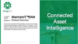 Thingtech, LLC. 3423 Piedmont Rd NE, Atlanta, GA 30305 (800)645 - 1352 support@thingtech.com
Connected
Asset
Intelligence
MaintainIT™EAM
Product OverviewMaintainIT™
Introducing the web-based, 100%wirelessly connected and automated
Enterprise Asset Management (EAM) Solution from Thingtech. Get full
insight into fleet and asset inventory, condition, maintenance costs,
programs, capital projects and trends and start making more informed
Asset Utilization and Lifecycle decisions today.
 
