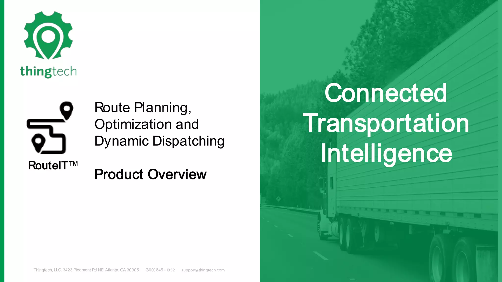 Thingtech, LLC. 3423 Piedmont Rd NE, Atlanta, GA 30305 (800)645 - 1352 support@thingtech.com
Connected
Transportation
Intelligence
Route Planning,
Optimization and
Dynamic Dispatching
Product Overview
RouteIT™
 