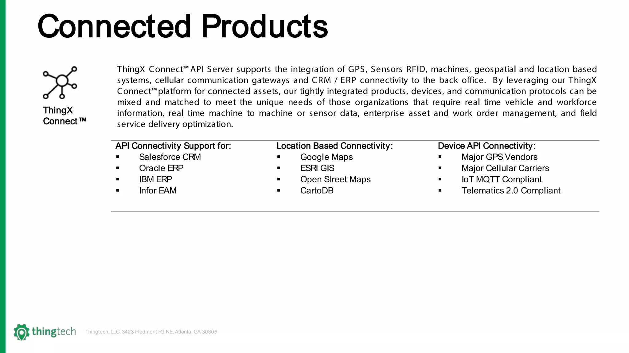 Thingtech, LLC. 3423 Piedmont Rd NE, Atlanta, GA 30305
ThingX Connect™ API Server supports the integration of GPS, Sensors RFID, machines, geospatial and location based
systems, cellular communication gateways and CRM / ERP connectivity to the back office. By leveraging our ThingX
Connect™platform for connected assets, our tightly integrated products, devices, and communication protocols can be
mixed and matched to meet the unique needs of those organizations that require real time vehicle and workforce
information, real time machine to machine or sensor data, enterprise asset and work order management, and field
service delivery optimization.
ThingX
Connect™
API Connectivity Support for:
 Salesforce CRM
 Oracle ERP
 IBM ERP
 Infor EAM
Location Based Connectivity:
 Google Maps
 ESRI GIS
 Open Street Maps
 CartoDB
Device API Connectivity:
 Major GPS Vendors
 Major Cellular Carriers
 IoT MQTT Compliant
 Telematics 2.0 Compliant
Connected Products
 