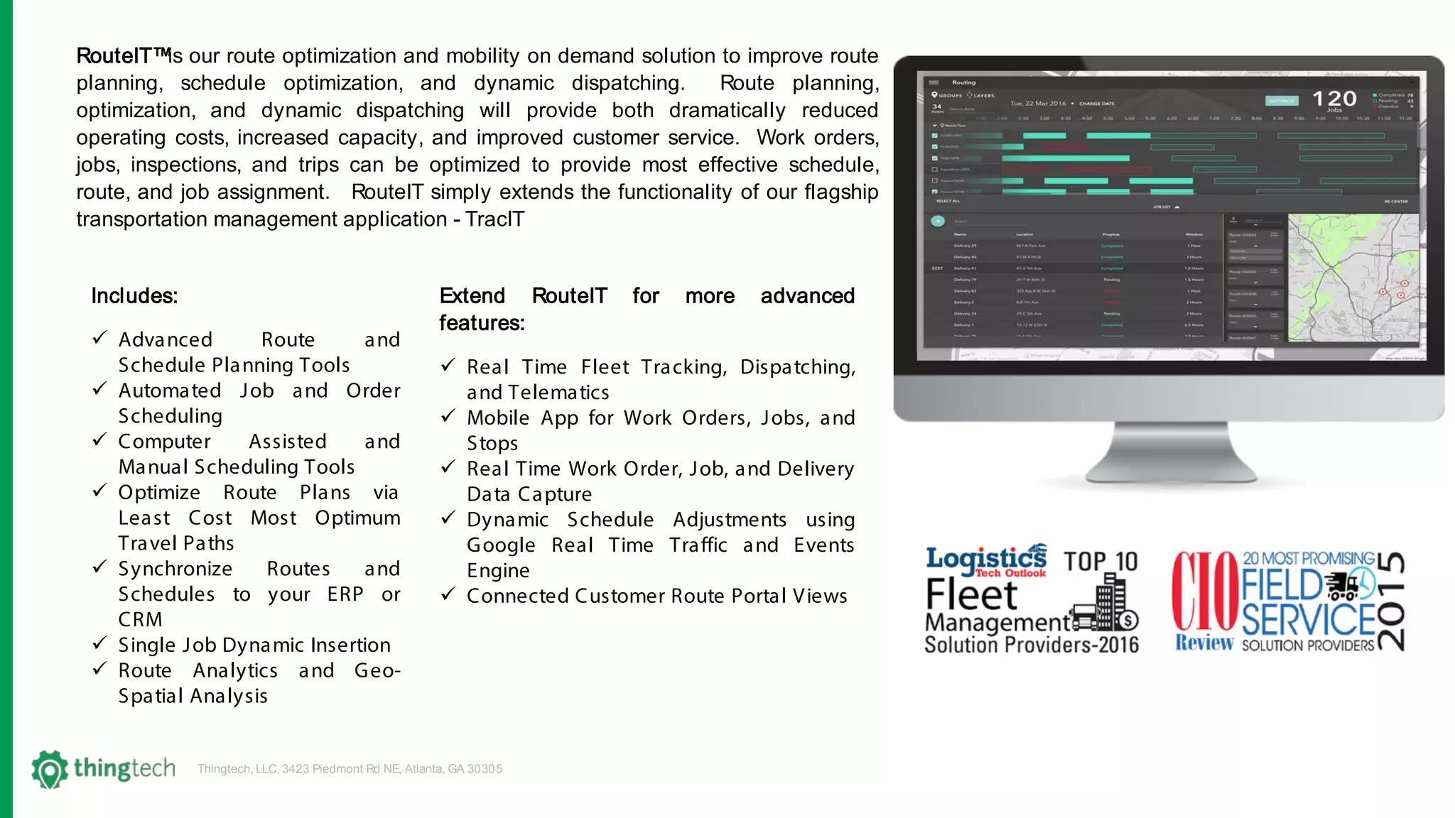 Thingtech, LLC. 3423 Piedmont Rd NE, Atlanta, GA 30305
RouteIT™is our route optimization and mobility on demand solution to improve route
planning, schedule optimization, and dynamic dispatching. Route planning,
optimization, and dynamic dispatching will provide both dramatically reduced
operating costs, increased capacity, and improved customer service. Work orders,
jobs, inspections, and trips can be optimized to provide most effective schedule,
route, and job assignment. RouteIT simply extends the functionality of our flagship
transportation management application - TracIT
Extend RouteIT for more advanced
features:
 Real Time Fleet Tracking, Dispatching,
and Telematics
 Mobile App for Work Orders, Jobs, and
Stops
 Real Time Work Order, Job, and Delivery
Data Capture
 Dynamic Schedule Adjustments using
Google Real Time Traffic and Events
Engine
 Connected Customer Route Portal Views
Includes:
 Advanced Route and
Schedule Planning Tools
 Automated Job and Order
Scheduling
 Computer Assisted and
Manual Scheduling Tools
 Optimize Route Plans via
Least Cost Most Optimum
Travel Paths
 Synchronize Routes and
Schedules to your ERP or
CRM
 Single Job Dynamic Insertion
 Route Analytics and Geo-
Spatial Analysis
 