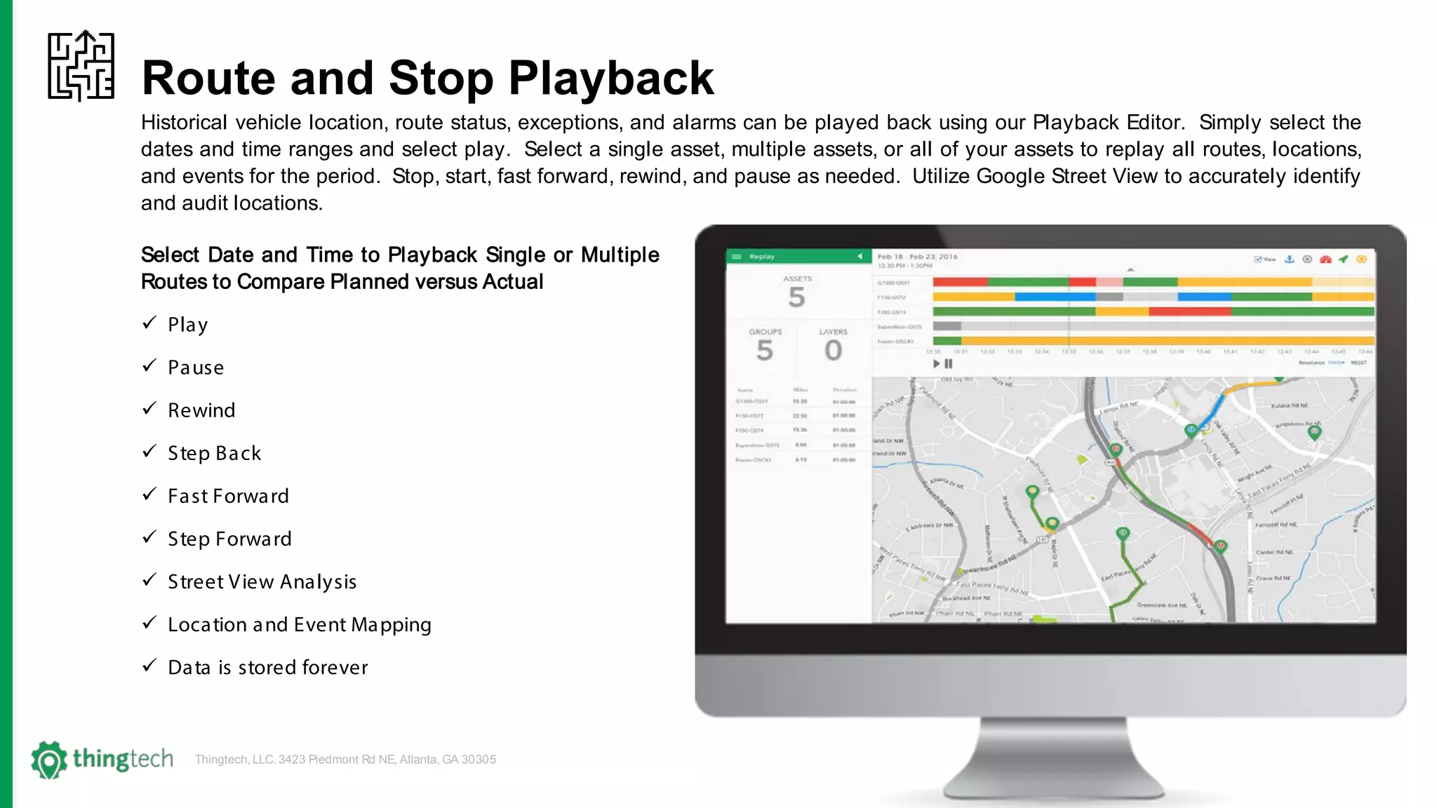 Thingtech, LLC. 3423 Piedmont Rd NE, Atlanta, GA 30305
Route and Stop Playback
Historical vehicle location, route status, exceptions, and alarms can be played back using our Playback Editor. Simply select the
dates and time ranges and select play. Select a single asset, multiple assets, or all of your assets to replay all routes, locations,
and events for the period. Stop, start, fast forward, rewind, and pause as needed. Utilize Google Street View to accurately identify
and audit locations.
Select Date and Time to Playback Single or Multiple
Routes to Compare Planned versus Actual
 Play
 Pause
 Rewind
 Step Back
 Fast Forward
 Step Forward
 Street View Analysis
 Location and Event Mapping
 Data is stored forever
 