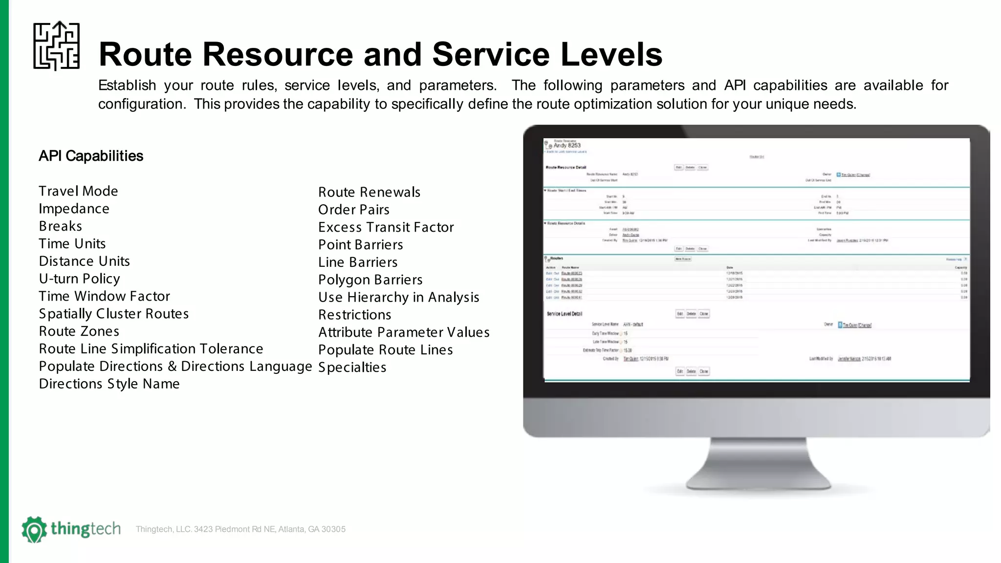 Thingtech, LLC. 3423 Piedmont Rd NE, Atlanta, GA 30305
Route Resource and Service Levels
Establish your route rules, service levels, and parameters. The following parameters and API capabilities are available for
configuration. This provides the capability to specifically define the route optimization solution for your unique needs.
API Capabilities
Travel Mode
Impedance
Breaks
Time Units
Distance Units
U-turn Policy
Time Window Factor
Spatially Cluster Routes
Route Zones
Route Line Simplification Tolerance
Populate Directions & Directions Language
Directions Style Name
Route Renewals
Order Pairs
Excess Transit Factor
Point Barriers
Line Barriers
Polygon Barriers
Use Hierarchy in Analysis
Restrictions
Attribute Parameter Values
Populate Route Lines
Specialties
 