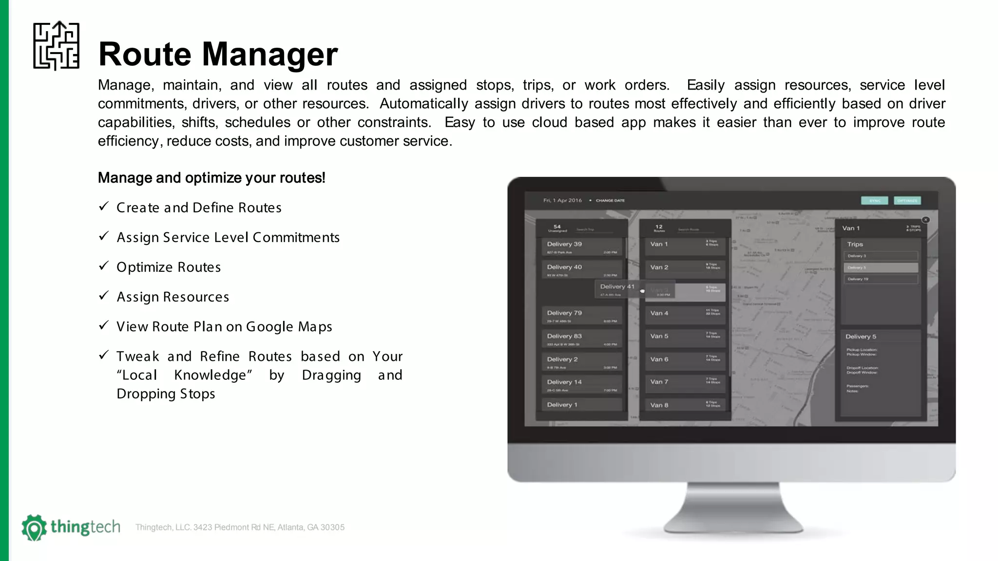 Thingtech, LLC. 3423 Piedmont Rd NE, Atlanta, GA 30305
Route Manager
Manage, maintain, and view all routes and assigned stops, trips, or work orders. Easily assign resources, service level
commitments, drivers, or other resources. Automatically assign drivers to routes most effectively and efficiently based on driver
capabilities, shifts, schedules or other constraints. Easy to use cloud based app makes it easier than ever to improve route
efficiency, reduce costs, and improve customer service.
Manage and optimize your routes!
 Create and Define Routes
 Assign Service Level Commitments
 Optimize Routes
 Assign Resources
 View Route Plan on Google Maps
 Tweak and Refine Routes based on Your
“Local Knowledge” by Dragging and
Dropping Stops
 