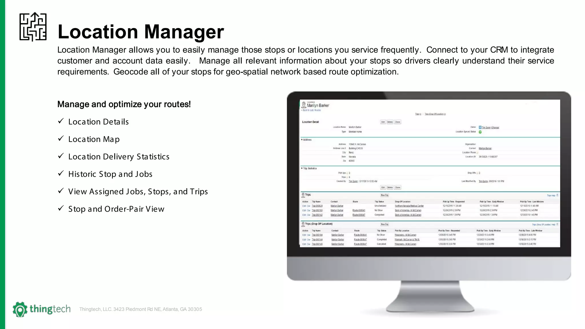 Thingtech, LLC. 3423 Piedmont Rd NE, Atlanta, GA 30305
Location Manager
Location Manager allows you to easily manage those stops or locations you service frequently. Connect to your CRM to integrate
customer and account data easily. Manage all relevant information about your stops so drivers clearly understand their service
requirements. Geocode all of your stops for geo-spatial network based route optimization.
Manage and optimize your routes!
 Location Details
 Location Map
 Location Delivery Statistics
 Historic Stop and Jobs
 View Assigned Jobs, Stops, and Trips
 Stop and Order-Pair View
 