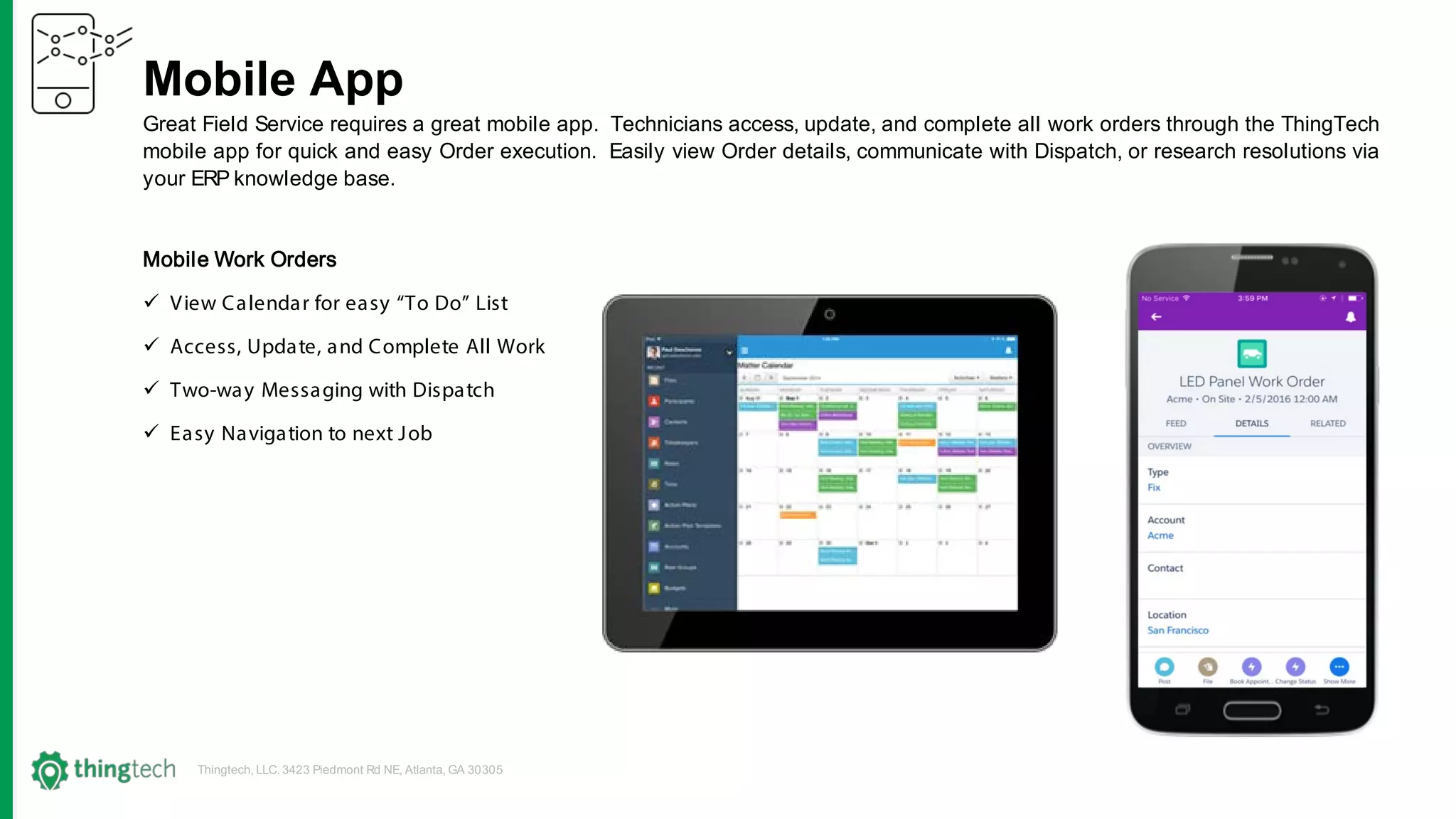 Thingtech, LLC. 3423 Piedmont Rd NE, Atlanta, GA 30305
Mobile App
Great Field Service requires a great mobile app. Technicians access, update, and complete all work orders through the ThingTech
mobile app for quick and easy Order execution. Easily view Order details, communicate with Dispatch, or research resolutions via
your ERP knowledge base.
Mobile Work Orders
 View Calendar for easy “To Do” List
 Access, Update, and Complete All Work
 Two-way Messaging with Dispatch
 Easy Navigation to next Job
 