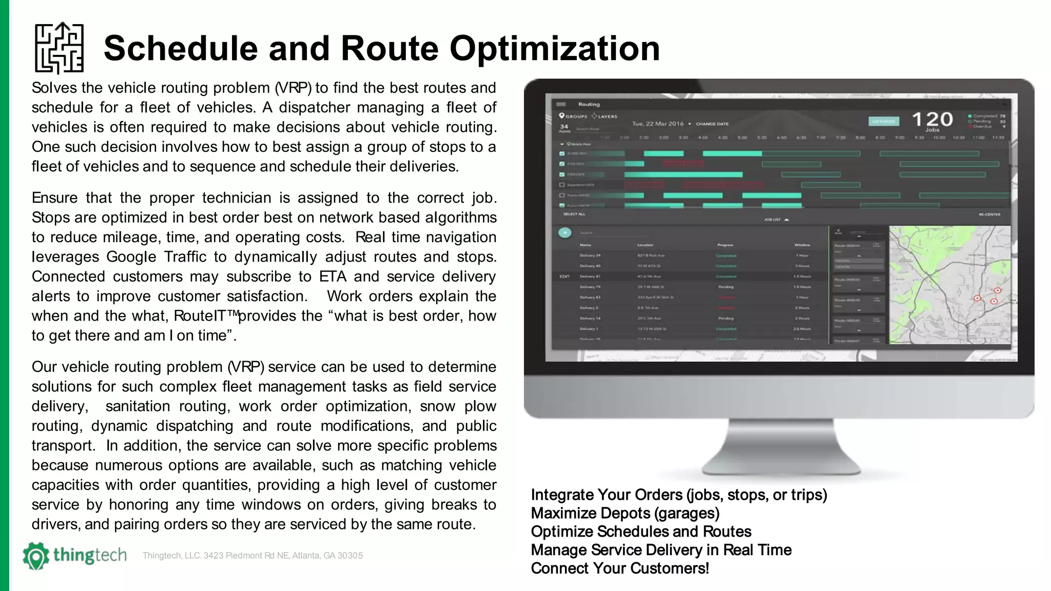 Thingtech, LLC. 3423 Piedmont Rd NE, Atlanta, GA 30305
Schedule and Route Optimization
Solves the vehicle routing problem (VRP) to find the best routes and
schedule for a fleet of vehicles. A dispatcher managing a fleet of
vehicles is often required to make decisions about vehicle routing.
One such decision involves how to best assign a group of stops to a
fleet of vehicles and to sequence and schedule their deliveries.
Ensure that the proper technician is assigned to the correct job.
Stops are optimized in best order best on network based algorithms
to reduce mileage, time, and operating costs. Real time navigation
leverages Google Traffic to dynamically adjust routes and stops.
Connected customers may subscribe to ETA and service delivery
alerts to improve customer satisfaction. Work orders explain the
when and the what, RouteIT™provides the “what is best order, how
to get there and am I on time”.
Our vehicle routing problem (VRP) service can be used to determine
solutions for such complex fleet management tasks as field service
delivery, sanitation routing, work order optimization, snow plow
routing, dynamic dispatching and route modifications, and public
transport. In addition, the service can solve more specific problems
because numerous options are available, such as matching vehicle
capacities with order quantities, providing a high level of customer
service by honoring any time windows on orders, giving breaks to
drivers, and pairing orders so they are serviced by the same route.
Integrate Your Orders (jobs, stops, or trips)
Maximize Depots (garages)
Optimize Schedules and Routes
Manage Service Delivery in Real Time
Connect Your Customers!
 