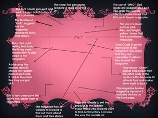 The strap-line persuades                    The use of “OMG” and
        The font is both sans serif and readers to read on to find                   inside are exaggerated so it
        serif. It s also bold to attract it.                                         can grab the readers
        the customers.                                                               attention it also shows that
                                                                                     its is an in formal magazine.
       The Masthead
       “look” suggests                                                                      The use of colours
       the the                                                                              such as pink,
       magazine                                                                             lilac, and bright
       represents looks                                                                     yellow shows that
       and image.                                                                           this is a femimine
                                                                                            magazine.
    They also used
                                                                                         Cheryl Cole is on the
    writing that looks
                                                                                         front cover of the
    like it has been
                                                                                         magazine. This shows
    handwritten to add
                                                                                         that they use
    edge to the
                                                                                         celebrities to attract
    magazine.
                                                                                         fans to read the
 Addressing the                                                                          magazine.
 readers directly.                                                                             They made “Cheryl”
 Makes the readers                                                                             bigger and bolder then
 read on because                                                                               the other parts of the
 it makes them feel                                                                            sentence this because its
 like they are part                                                                            attracts fans and makes
 of it.                                                                                        them want to buy it
                                                                                         This magazine fashion
                                                                                         magazine because it
This is very persuasive this                                                             includes clothes on
make the reader want to                                                                  the front page.
read more.                                              They use models to sell the
                          The magazine has a            product to the readers
                          website to readers to         It also makes the readers want
                          find out more about           to find out how they can look
                          them and their stories        the way the models do.
 