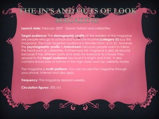 Launch date: February 2007 Genre: fashion and celebrities

Target audience: The demographic profile of the readers of this magazine
are people who go to school and have low income (category D) buy this
magazine. The main targeted audience is females from 16 to 25. However
the psychographic profile is mainstream because people want to follow
the trend such as celebrities. Furthermore this magazine is also all-around
because it has different parts and styles for everyone to choose They
appeal to this target audience because it is bright and bold. It also
contains showcases of fashion in the high street and top celebrity stories.

The magazine is multi-platform. You can access the magazine through
your phone, internet and also apps.

Frequency: This magazine appears weekly.

Circulation figures: 300,161
 