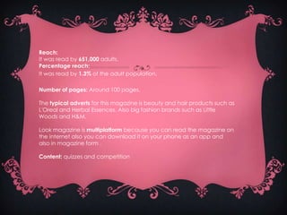 Reach:
It was read by 651,000 adults.
Percentage reach:
It was read by 1.3% of the adult population.

Number of pages: Around 100 pages.

The typical adverts for this magazine is beauty and hair products such as
L'Oreal and Herbal Essences. Also big fashion brands such as Little
Woods and H&M.

Look magazine is multiplatform because you can read the magazine on
the internet also you can download it on your phone as an app and
also in magazine form .

Content: quizzes and competItion
 