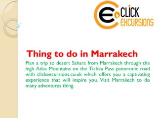 Thing to do in Marrakech
Plan a trip to desert Sahara from Marrakech through the
high Atlas Mountains on the Tichka Pass panoramic road
with clickexcursions.co.uk which offers you a captivating
experience that will inspire you. Visit Marrakech to do
many adventures thing.
 