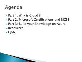  Part 1: Why is Cloud ?
 Part 2: Microsoft Certifications and MCSE
 Part 3: Build your knowledge on Azure
 Resources
 Q&A
 