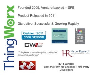 Founded 2009, Venture backed – SFE
Product Released in 2011
Disruptive, Successful & Growing Rapidly
“ThingWorx is re-defining the concept of
connected platforms”
2013 Winner:
Best Platform for Enabling Third Party
Developers
 