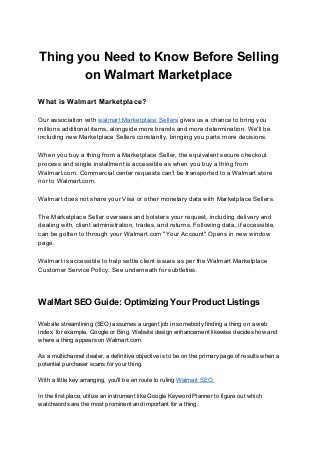 Thing you Need to Know Before Selling
on Walmart Marketplace
What is Walmart Marketplace?
Our association with ​walmart Marketplace Sellers​ gives us a chance to bring you
millions additional items, alongside more brands and more determination. We'll be
including new Marketplace Sellers constantly, bringing you parts more decisions.
When you buy a thing from a Marketplace Seller, the equivalent secure checkout
process and single installment is accessible as when you buy a thing from
Walmart.com. Commercial center requests can't be transported to a Walmart store
nor to Walmart.com.
Walmart does not share your Visa or other monetary data with Marketplace Sellers.
The Marketplace Seller oversees and bolsters your request, including delivery and
dealing with, client administration, trades, and returns. Following data, if accessible,
can be gotten to through your Walmart.com "Your Account" Opens in new window
page.
Walmart is accessible to help settle client issues as per the Walmart Marketplace
Customer Service Policy. See underneath for subtleties.
WalMart SEO Guide: Optimizing Your Product Listings
Website streamlining (SEO) assumes a urgent job in somebody finding a thing on a web
index, for example, Google or Bing. Website design enhancement likewise decides how and
where a thing appears on Walmart.com.
As a multichannel dealer, a definitive objective is to be on the primary page of results when a
potential purchaser scans for your thing.
With a little key arranging, you'll be en route to ruling ​Walmart SEO.
In the first place, utilize an instrument like Google Keyword Planner to figure out which
watchwords are the most prominent and important for a thing.
 