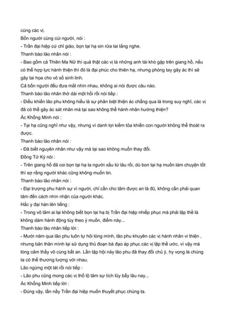 cùng các vị.
Bốn người cùng cúi người, nói :
- Trần đại hiệp cứ chỉ giáo, bọn tại hạ xin rửa tai lắng nghe.
Thanh bào lão nhân nói :
- Bao gồm cả Thiên Ma Nữ thì quả thật các vị là những anh tài khó gặp trên giang hồ, nếu
có thể hợp lực hành thiện thì đó là đại phúc cho thiên hạ, nhưng phóng tay gây ác thì sẽ
gây tai họa cho vô số sinh linh.
Cả bốn người đều đưa mắt nhìn nhau, không ai nói được câu nào.
Thanh bào lão nhân thở dài một hồi rồi nói tiếp :
- Điều khiến lão phu không hiểu là sự phân biệt thiện ác chẳng qua là trong suy nghĩ, các vị
đã có thể gây ác sát nhân mà tại sao không thể hành nhân hướng thiện?
Ác Khổng Minh nói :
- Tại hạ cũng nghĩ như vậy, nhưng vì danh lợi kiềm tỏa khiến con người không thể thoát ra
được.
Thanh bào lão nhân nói :
- Đã biết nguyên nhân như vậy mà tại sao không muốn thay đổi.
Đồng Tử Kỳ nói :
- Trên giang hồ đã coi bọn tại hạ la người xấu từ lâu rồi, dù bon tại hạ muốn làm chuyện tốt
thì sợ rằng người khác cũng không muốn tin.
Thanh bào lão nhân nói :
- Đại trượng phu hành sự vì người, chỉ cần cho tâm được an là đũ, không cần phải quan
tâm đến cách nhìn nhận của người khác.
Hắc y đại hán lên tiếng :
- Trong võ lâm ai lại không biết bọn tại hạ bị Trần đại hiệp nhiếp phục mà phải lập thề là
không dám hành động tùy theo ý muốn, điểm này...
Thanh bào lão nhân tiếp lời :
- Mười năm qua lão phu luôn tự hỏi lòng mình, lão phu khuyên các vị hành nhân vi thiện ,
nhưng bản thân mình lại sử dụng thủ đoạn bá đạo áp phục các vị lập thề ước, vì vậy mà
lòng cảm thấy vô cùng bất an. Lần tập hội này lão phu đã thay đổi chủ ý, hy vọng là chúng
ta có thể thương lượng với nhau.
Lão ngừng một lát rồi nói tiếp :
- Lão phu cũng mong các vị thố lộ tâm sự tích lũy bấy lâu nay...
Ác Khổng Minh tiếp lời :
- Đúng vậy, lần nầy Trần đại hiệp muốn thuyết phục chúng ta.
 
