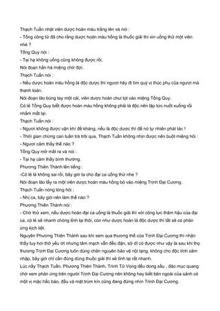 Thạch Tuấn nhặt viên dược hoàn màu trắng lên và nói :
- Tống công tử đã cho rằng dược hoàn màu hồng là thuốc giải thì xin uống thử một viên
nhé ?
Tống Quy nói :
- Tại hạ không uống cũng không được rồi.
Nói đoạn hắn há miệng chờ đợi.
Thạch Tuấn nói :
- Nếu dược hoàn màu hồng là độc dược thì ngươi hãy đi tìm quý vị thúc phụ của ngươi mà
thanh toán.
Nói đoạn lão búng tay một cái, viên dược hoàn chui tọt vào miệng Tống Quy.
Có lẻ Tống Quy biết được hoàn màu hồng không phải là độc nên lập tức nuốt xuống rồi
nhắm mắt lại.
Thạch Tuấn nói :
- Ngươi không được vận khí đề kháng, nếu là độc dược thì để nó tự nhiên phát tác !
- Thời gian chừng can tuần trà trôi qua, Thạch Tuấn không nhịn được nên buột miệng hỏi :
- Ngươi cảm thấy thế nào ?
Tống Quy mở mắt ra và nói :
- Tại hạ cảm thấy bình thường.
Phương Thiên Thành lên tiếng :
-Có lẻ là không sai rồi, bây giờ ta cho đại ca uống thử nhe ?
Nói đoạn lão lấy ra một viên dược hoàn màu hồng bõ vào miệng Trịnh Đại Cương.
Thạch Tuấn nóng lòng hỏi :
- Nhị ca, bây giờ nên làm thế nào ?
Phương Thiên Thành nói :
- Chờ thử xem, nếu dược hoàn đại ca uống là thuốc giải thì với công lực thâm hậu của đại
ca, có lẻ sẽ nhanh chóng tỉnh lại thôi, còn như dược hoàn là độc dược thì tất sẽ có phản
ứng kịch liệt.
Nguyên Phương Thiên Thành sau khi xem qua thương thế của Trịnh Đại Cương thì nhận
thấy tuy hơi thở yếu ớt nhưng tâm mạch vẫn đều đặn, sở dĩ có được như vậy là sau khi thọ
thương Trịnh Đại Cương luôn dùng chân nguyên bảo vệ nội tạng, không cho độc tính xâm
nhập, bây giờ chỉ cần đùng dùng thuốc giải thì sẽ tỉnh lại rất nhanh.
Lúc nầy Thạch Tuấn, Phương Thiên Thành, Trình Tử Vọng đều dong sầu , đảo mục quang
chờ xem phản ứng trên người Trịnh Đại Cương nên không hay biết bên ngoài của sảnh có
một vị mặc hắc bào, đầu và mặt trùm kín cũng đang đứng nhìn Trịnh Đại Cương.
 