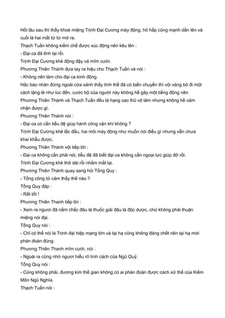 Hồi lâu sau thì thấy khoé miệng Trịnh Đại Cương máy động, hô hấp cũng mạnh dần lên và
cuối là hai mắt từ từ mở ra.
Thạch Tuấn không kiềm chế được xúc động nên kêu lên :
- Đại ca đã tỉnh lại rồi.
Trịnh Đại Cương khẻ động đậy và mĩm cười.
Phương Thiên Thành đưa tay ra hiệu cho Thạch Tuấn và nói :
- Không nên làm cho đại ca kinh động.
Hắc bào nhân đứng ngoài cửa sảnh thấy tình thế đã có biến chuyển thì vội vàng bõ đi một
cách lặng lẻ như lúc đến, cước bộ của người này không hề gây một tiếng động nên
Phương Thiên Thành và Thạch Tuấn đều là hạng cao thủ võ lâm nhưng không hề cảm
nhận được gì.
Phương Thiên Thành nói :
- Đại ca có cần tiểu đệ giúp hành công vận khí không ?
Trịnh Đại Cương khẻ lắc đầu, hai môi máy động như muốn nói điều gì nhưng vẫn chưa
khai khẫu được.
Phương Thiên Thành vội tiếp lời :
- Đại ca không cần phải nói, tiểu đệ đã biết đại ca không cần ngoại lực giúp đở rồi.
Trịnh Đại Cương khẻ thở dài rồi nhắm mắt lại.
Phương Thiên Thành quay sang hỏi Tống Quy :
- Tống công tử cảm thấy thế nào ?
Tống Quy đáp :
- Rất tốt !
Phương Thiên Thanh tiếp lời :
- Xem ra ngươi đã nắm chắc đâu là thuốc giải đâu là độc dược, chứ không phải thuận
miệng nói đại.
Tống Quy nói :
- Chỉ có thể nói là Trịnh đại hiệp mạng lớn và tại hạ cũng không đáng chết nên tại hạ mới
phán đoán đúng.
Phương Thiên Thanh mĩm cười, nói :
- Ngoài ra cũng nhờ ngươi hiểu rõ tính cách của Ngũ Quỷ.
Tống Quy nói :
- Cũng không phải, đương kim thế gian không có ai phán đoán được cách xử thế của Kiếm
Môn Ngũ Nghĩa.
Thạch Tuấn nói :
 