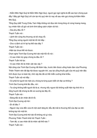 - Kiếm Môn Ngũ Quỷ là Kiếm Môn Ngũ Quỷ, ngươi gọi ngũ nghĩa là để cao bọn chúng quá
đấy ! Bây giờ Ngũ Quỷ chỉ còn lại nhị quỷ nên từ nay về sau nên gọi chúng là Kiêm Môn
Nhị Quỷ,
Tống Quy biết Trung Châu Tam Hiệp không nói đùa nên trong lòng vô cùng hoang mang,
tuy nhiên hắn cố giử vẻ bình tỉnh bằng cách chậm rải hỏi :
- Gia phụ đâu rồi ?
Thạch Tuấn nói :
- Lệnh tôn cũng thọ thương và bõ chạy rồi.
Tống Quy sửng người một lát rồi hỏi tiếp :
- Chư vị định xử trí tại hạ thế nào đây ?
Thạch Tuấn nói :
-Hiện tại chưa thể nói được.
Chợt nghe Trịnh Đại Cương thở dài một hồi rồi nói :
- Vị cao nhân trợ giúp chúng ta đâu rồi ?
Thạch Tuấn hỏi lại :
- Vị cao nhân đó là nhân vật nào vậy ?
Nội công của Trịnh Đại Cương rất thâm hậu, trước tiên được uống hoàn đan của Phương
Thiên Thành nên đã tập hội được nguyên khí, sau lại uống thuốc giải của nhị quỷ nên độc
tính được trục ra toàn bộ, nhờ vậy lão đã có thể miễn cưởng khai khẩu.
Thạch Tuấn vội nói tiếp :
- Có phải là người bịt mặt cứu chúng ta từng quen biết với đại ca không ?
Trinh Dai Cương khẻ lắc đầu, nói :
- Ta cũng không biết người đó là ai, nhưng nếu ngươi đó không xuất hiện kịp thời thì e
rằng huynh đệ chúng ta đã vùi xương tại đây rồi .
Thạch Tuấn nói :
- Đáng tiếc là ân nhân đã đi rồi.
Trịnh Đại Cương vội hỏi :
- Đi về đâu ?
- Ngươi này vừa đến vừa đi một cách lặng lẻ, tiểu đệ mải lo thương thế của đại ca nên
không kịp hỏi một lời.
Trịnh Đại Cương khẻ thở dài rồi không nói gì nữa.
Phương Thiên Thanh khẻ hỏi Thạch Tuấn :
- Tam đệ, vị cao nhân đó là nhân vật thế nào ?
Thạch Tuấn nói :
 