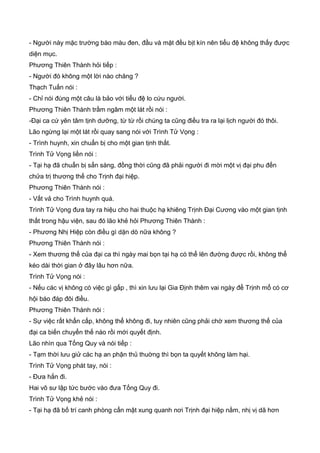 - Người này mặc trường bào màu đen, đầu và mặt đều bịt kín nên tiểu đệ không thấy được
diện mục.
Phương Thiên Thành hỏi tiếp :
- Người đó không một lời nào chăng ?
Thạch Tuấn nói :
- Chỉ nói đúng một câu là bảo với tiểu đệ lo cứu người.
Phương Thiên Thành trầm ngâm một lát rồi nói :
-Đại ca cứ yên tâm tịnh dưỡng, từ từ rồi chúng ta cũng điều tra ra lại lịch người đó thôi.
Lão ngừng lại một lát rồi quay sang nói với Trình Tử Vọng :
- Trình huynh, xin chuẩn bị cho một gian tịnh thất.
Trình Tử Vọng liền nói :
- Tại hạ đã chuẩn bị sẳn sàng, đồng thời cũng đã phải người đi mời một vị đại phu đến
chửa trị thương thế cho Trịnh đại hiệp.
Phương Thiên Thành nói :
- Vất vả cho Trình huynh quá.
Trình Tử Vọng đưa tay ra hiệu cho hai thuộc hạ khiêng Trịnh Đại Cương vào một gian tịnh
thất trong hậu viện, sau đó lão khẻ hỏi Phương Thiên Thành :
- Phương Nhị Hiệp còn điều gì dặn dò nữa không ?
Phương Thiên Thành nói :
- Xem thương thế của đại ca thì ngày mai bọn tại hạ có thể lên đường được rồi, không thể
kéo dài thời gian ở đây lâu hơn nữa.
Trình Tử Vọng nói :
- Nếu các vị không có việc gì gấp , thì xin lưu lại Gia Định thêm vai ngày để Trịnh mổ có cơ
hội báo đáp đôi điều.
Phương Thiên Thành nói :
- Sự việc rất khẩn cấp, không thể không đi, tuy nhiên cũng phải chờ xem thương thế của
đại ca biến chuyển thế nào rồi mới quyết định.
Lão nhìn qua Tống Quy và nói tiếp :
- Tạm thời lưu giử các hạ an phận thủ thuờng thì bọn ta quyết không làm hại.
Trình Tử Vọng phát tay, nói :
- Đưa hắn đi.
Hai võ sư lập tức bước vào đưa Tống Quy đi.
Trình Tử Vọng khẻ nói :
- Tại hạ đã bố trí canh phòng cẩn mật xung quanh nơi Trịnh đại hiệp nằm, nhị vị dã hơn
 
