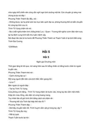 nữa ngày khổ chiến nên cũng cần nghỉ ngơi tịnh dưỡng một lát. Còn chuyện gì sáng mai
chúng ta lại nói tiếp !
Phương Thiên Thành lắc đầu, nói :
- Không được, tại hạ phải luôn túc trực bên cạnh đại ca, phòng thương thế có biến chuyển
thì cũng kịp thời cứu trị.
Trình Tử Vọng chậm rải nói :
- Ba vị kết nghĩa thâm tình chẳng khác Lưu - Quan - Trương kết nghĩa vườn đào năm xưa,
tại hạ đành cung kính bất như tuân mệnh vậy.
Nói đoạn lão cáo từ lui bước để Phương Thiên Thành và Thạch Tuấn ở lại tịnh thất cùng
Trịnh Đại Cương.
123456sdv
Hồi 5
Hồi 5
Ngôn gia Chưởng môn
Thời gian lặng lẻ trôi qua, mờ sáng hôm sau thì bỗng nhiên có tiếng bước chân từ ngoài
truyền vào.
Phương Thiên Thành khẻ nói :
- Canh chừng đại ca !
Rồi tung người đến bên cửa tịnh thất, trầm giọng hỏi :
- Là ai ?
Bên ngoài có người đáp :
- Tại hạ Trình Tử Vọng.
Cửa phòng xích động , Trình Tử Vọng chậm rải bước vào, trong tay lão cầm một chiếc
thiệp lớn màu hồng, sắc diện vô cùng hoang mang.
Tuy nhiên lão cố giử bình tỉnh bằng cách nói chậm rải :
- Thương thế của Trịnh đại hiệp thế nào rồi ?
Phương Thiên Thành đáp : :
- Đã thấy chuyển biến tốt, Trình huynh cầm vật gì trong tay vậy ?
Trình Tử Vọng ấp úng :
- Rất kỳ quái.
Thạch Tuấn bước lại hỏi :
 