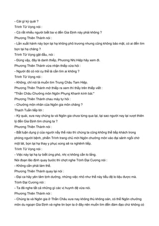 - Cái gì kỳ quái ?
Trình Tử Vọng nói :
- Có rất nhiều người biết ba vị đến Gia Định này phải không ?
Phương Thiên Thành nói :
- Lần xuất hành này bọn tại hạ không phô trương nhưng cũng không bảo mật, có ai đến tìm
bọn tại hạ chăng ?
Trình Tử Vọng gật đầu, nói :
- Đúng vậy, đây là danh thiếp, Phương Nhị Hiệp hãy xem đi.
Phương Thiên Thành vừa nhận thiếp vừa hỏi :
- Người đó có nói cụ thể là cần tìm ai không ?
Trình Tử Vọng nói :
- Không, chỉ nói là muốn tìm Trung Châu Tam Hiệp.
Phương Thiên Thành mở thiếp ra xem thì thấy trên thiếp viết :
"Thần Châu Chưởng môn Ngôn Phụng Khanh kính bái."
Phương Thiên Thành chau mày tự hỏi :
- Chưởng môn nhân của Ngôn gia môn chăng ?
Thạch Tuấn tiếp lời :
- Kỳ quái, xưa nay chúng ta và Ngôn gia chưa từng qua lại, tại sao người nay lại vượt thiên
lý đến Gia Định tìm chúng ta ?
Phương Thiên Thành nói :
- Bất luận dụng ý của người nầy thế nào thì chúng ta cũng không thể tiếp khách trong
phòng người bệnh, phiền Trình trang chủ mời Ngôn chưởng môn vào đại sãnh ngồi chờ
một lát, bọn tại hạ thay y phục xong sẽ ra nghênh tiếp.
Trình Tử Vọng nói :
- Việc này tại hạ tự biết ứng phó, nhị vị không cần lo lắng.
Nói đoạn lão định quay bước thì chợt nghe Trịnh Đại Cương nói :
- Không cần phải làm thế.
Phương Thiên Thành quay lại nói :
- Đại ca hãy yên tâm tịnh dưỡng, những việc nhỏ như thế này tiểu đệ lo liệu được mà.
Trịnh Đại Cương nói :
- Ta đã nghe tất cả những gì các vị huynh đệ vừa nói.
Phương Thiên Thành nói :
- Chúng ta và Ngôn gia ở Thần Châu xưa nay không thù không oán, có thể Ngôn chưởng
môn du ngoạn Gia Định và nghe tin bọn ta ở đây nên muốn tìm đến đàm đạo chứ không có
 