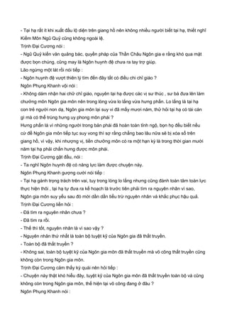 - Tại hạ rất ít khi xuất đầu lộ diện trên giang hồ nên không nhiều người biết tại hạ, thiết nghĩ
Kiếm Môn Ngũ Quỷ cũng không ngoài lệ.
Trịnh Đại Cương nói :
- Ngũ Quỷ kiến văn quảng bác, quyền pháp của Thần Châu Ngôn gia e rằng khó qua mặt
được bọn chúng, cũng may là Ngôn huynh đệ chưa ra tay trợ giúp.
Lão ngừng một lát rồi nói tiếp :
- Ngôn huynh đệ vượt thiên lý tìm đến đây tất có điều chi chỉ giáo ?
Ngôn Phụng Khanh vội nói :
- Không dám nhận hai chữ chỉ giáo, nguyên tại hạ được các vị sư thúc , sư bá đưa lên làm
chưởng môn Ngôn gia môn nên trong lòng vừa lo lắng vừa hưng phấn. Lo lắng là tại hạ
con trẻ người non dạ, Ngôn gia môn lại suy vi đã mấy mươi năm, thử hỏi tại hạ có tài cán
gì mà có thể trùng hưng uy phong môn phái ?
Hưng phấn là vì những người trong bản phái đã hoàn toàn tỉnh ngộ, bọn họ đều biết nếu
cứ để Ngôn gia môn tiếp tục suy vong thì sợ rằng chẳng bao lâu nữa sẽ bị xóa sổ trên
giang hồ, vì vậy, khi nhượng vị, tiền chưởng môn có ra một hạn kỳ là trong thời gian mười
năm tại hạ phải chấn hưng được môn phái.
Trịnh Đại Cương gật đầu, nói :
- Ta nghĩ Ngôn huynh đệ có năng lực làm được chuyện này.
Ngôn Phụng Khanh gượng cười nói tiếp :
- Tại hạ gánh trọng trách trên vai, tuy trong lòng lo lắng nhưng cũng đành toàn tâm toàn lực
thực hiện thôi , tại hạ tự đưa ra kế hoạch là trước tiên phải tìm ra nguyên nhân vì sao,
Ngôn gia môn suy yếu sau đó mới dần dần tiểu trừ nguyên nhân và khắc phục hậu quả.
Trịnh Đại Cương liền hỏi :
- Đã tìm ra nguyên nhân chưa ?
- Đã tìm ra rồi.
- Thế thì tốt, nguyên nhân là vì sao vậy ?
- Nguyên nhân thứ nhất là toàn bộ tuyệt kỹ của Ngôn gia đã thất truyền.
- Toàn bộ đã thất truyền ?
- Không sai, toàn bộ tuyệt kỹ của Ngôn gia môn đã thất truyền mà võ công thất truyền cũng
không còn trong Ngôn gia môn.
Trịnh Đại Cương cảm thấy kỳ quái nên hỏi tiếp :
- Chuyện này thật khó hiểu đây, tuyệt kỹ của Ngôn gia môn đã thất truyền toàn bộ và cũng
không còn trong Ngôn gia môn, thế hiện tại võ công đang ở đâu ?
Ngôn Phụng Khanh nói :
 