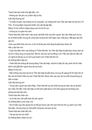 Thanh bào lão nhân khẻ gật đầu, nói :
- Không sai, lão phu có ý định nầy từ lâu.
Liễu Mỵ Nương nói :
- Ta thấy chuyện này không có hy vọng lắm, dù miệng lưỡi của Trần đại hiệp lợi hại như Tô
Tần, Trương Nghi cũng khó khiến cho sắt đá gật đầu.
Đồng Tử Kỳ nhếch miệng rộng cười ha hả rồi nói :
- Chúng ta cứ nghe thử xem.
Thanh bào lão nhân trầm mặc quan sát thần thái của bốn người, lão cảm thấy bọn họ tuy
tỏ vẻ thành khẩn nhưng ẩn chứa bên trong là khí thế ngạo mạn, bất phục. Bất giác lão thở
dài nói:
-Xem qua thần thái của chư vị thì có lẻ lão phu khó lòng thuyết phục được rồi.
Hác y đại hán nói :
- Cuộc hội diện hôm nay không có Thiên Ma Nữ, dù Trần đại hiệp thuyết phục được bọn tại
hạ thì e rằng cũng vô dụng thôi. Bởi lẽ, nếu bọn tại hạ đồng ý với Trần đại hiệp thì điều đó
có nghĩa là đã tạo ra cơ hội tung hoành cho Thiên Ma Nữ rồi.
Ác Khổng Minh tiếp lời :
- Thiên Ma Nữ không độ lượng bằng Trần đại hiệp, một khi ả đầy đũ vây cánh rồi thì nhất
định ả sẽ giết bốn người bọn tại hạ trước.
Đồng Tử Kỳ nói :
- Nếu không may bọn tại hạ bị Trần đại hiệp thuyết phục mà quy ẩn giang hồ thì toàn bộ võ
lâm sẽ trở thành thiên hạ của Thiên Ma Nữ. Mười năm sau bọn tại hạ chết cũng không có
đất vùi thân.
Liễu Mỵ Nương nói :
- Trong năm người bọn tiện thiếp, Thiên Ma Nữ tuy trẻ nhất nhưng là nhân vật có dã tâm
lớn nhất. Ôi! Nếu Trần đại hiệp có thể sớm giết được ả thì trên giang hồ sẽ không còn
phong ba bảo táp nữa.
Thanh bào lão nhân nói :
- Lẽ ra lão phu nên giết toàn bộ các ngươi.
Ác Khổng Minh cười nhạt, nói :
- Sở dĩ hiện nay trên giang hồ có thể giử được yên tỉnh tạm thời là nhờ uy danh của Trần
đại hiệp, nhưng cũng có một phần công lao của bọn tại hạ.
Thanh bào lão nhân liền hỏi :
- Tại sao lại nói như thế?
Ác Khổng Minh chậm rải nói :
 