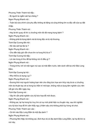 Phương Thiên Thành hỏi tiếp :
- Bị người ta ngầm sát hại chăng ?
Ngon Phụng Khanh nói :
- Toàn bộ cửa chính cửa phụ đều không xê động và cũng không tìm ra dấu vết của sự đột
nhập.
Phương Thiên Thành nói :
- Hay là khi quay về thì vị chưởng môn đó đã mang trọng bệnh ?
Ngôn Phụng Khanh nói :
- Không phải là trọng bệnh mà là trúng độc và bị nội thương.
Trịnh Đại Cương liền hỏi :
- Kẻ nào sát hại lão ta ?
Ngôn Phụng Khanh nói :
- Cho đến bây giờ vẫn chưa tìm ra hung thủ là ai ?
Trịnh Đại Cương hỏi tiếp :
- Lẻ nào trong di thư để lại không nói rõ điều gì ?
Ngôn Phụng Khanh nói :
- Trong di thư chỉ vẽ một ngọn núi cao và một đầm nước, bên dưới viết ba chữ Độc Long
Đầm.
Trịnh Đại Cương lại hỏi :
- Như thế la có dụng ý gì ?
Ngôn Phụng Khanh nói :
- Đương thời mọi người hoảng loạn nên cho rằng bức họa sơn thủy này là do vị chưởng
môn do thuận tay vẽ ra trong lúc thần trí mê loạn, không một ai dụng tâm nghiên cứu nên
cất giử cho đến ngày nay.
Trịnh Đại Cương nói :
- Vậy thì cần phải nghiên cứu kỹ bức họa đồ mới được.
Ngôn Phụng Khanh nói :
- Không sai, tại hạ trong lúc truy tìm cớ sự mới phát hiện ra chuyện này, sau khi nghiên
cứu kỹ bức hoạ đồ thì cảm thấy ngụ ý thâm sâu chứ không phải tùy hứng vẽ chơi.
Phương Thiên Thành xen vào :
- Có khi nào Độc Long Đầm là một địa danh ?
Ngôn Phụng Khanh nói :
- Phương Nhị Hiệp nói không sai, đích thực là có địa danh Độc Long Đầm, tại hạ đã tìm ra
nơi này.
 