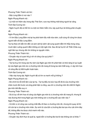 Phương Thiên Thành với hỏi :
- Độc Long Đầm ở nơi nào ?
Ngôn Phụng Khanh nói :
- Là một nơi thâm sâu trong dãy Thái Sơn, xưa nay không một bóng người lai vảng.
Trịnh Đại Cương nói :
- Ngôn huynh đệ có thể tìm ra một nơi thâm hiểm như vậy quả thực là không phải chuyện
dễ.
Ngôn Phụng Khanh nói :
- Vì tìm Độc Long Đầm mà tại hạ phải hành tẩu mất nữa năm, cuối cùng rồi cũng tìm được
người biết về Độc Long Đầm.
Tại hạ theo chỉ dẫn tìm đến và xem xét kỹ cảnh vật xung quanh đầm thì thấy trong vòng
mười dặm vuông quanh đầm không có một ngôi nhà. Sau đó tại hạ trở về Thần Châu suy
nghĩ liên tục nhưng vẫn tìm không ra nguyên nhân.
Phương Thiên Thành hỏi :
- Chuyện này có quan hệ gì với võ công của quý phái ?
Ngôn Phụng Khanh nói :
- Tại hạ truy tìm trong các thư tịch của Ngôn gia môn thì phát hiện có khả năng bí lục tuyệt
kỹ của Ngôn gia môn do vị chưởng môn đó mang đi trong ba năm thất tung, vì vậy tinh hoa
võ công đều bị thất truyền hoàn toàn.
Trịnh Đại Cương nói :
- Việc này trọng dại, Ngôn huynh đệ có tìm ra manh mối gì không ?
Ngôn Phụng Khanh nói :
- Đó chính là nỗi khổ tâm của tại hạ . Tại hạ điều tra bức họa đồ đó là của chưởng môn
nhân mười đời trước và cũng phát hiện ra rằng, sau khi vị chưởng môn đó chết thì Ngôn
gia môn bắt đầu suy vi.
Phương Thiên Thành nói :
- Dù bí lục về tinh hoa võ công của Ngôn gia môn bị vị chưởng môn đó mang đi, nhưng lẻ
nào đương thời trong Ngôn gia môn không còn vị trưởng bối cao niên nào ?
Ngôn Phụng Khanh nói :
- Có bốn vị võ công cao cường nhất đều đi theo vị chưởng môn đó, nhưng khi quay về thì
chỉ còn lại vị chưởng môn nhân. Sự sinh tử của bốn vị trưởng lão kia tựa như cát chìm đáy
bể, không điều tra được chút manh mối nào.
Phương Thiên Thành nói :
- Chuyện này đích thực là quái lạ, ngoài bốn vị trưởng lão kia lẻ nào không còn ai khác ?
 