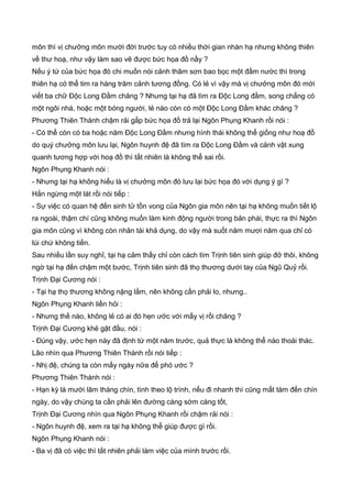 môn thì vị chưởng môn mười đời trước tuy có nhiều thời gian nhàn hạ nhưng không thiên
về thư hoạ, như vậy làm sao vẽ được bức họa đồ nầy ?
Nếu ý tứ của bức họa đó chi muốn nói cảnh thâm sơn bao bọc một đầm nước thì trong
thiên hạ có thể tim ra hàng trăm cảnh tương đồng. Có lẻ vì vậy mà vị chưởng môn đó mới
viết ba chữ Độc Long Đầm chăng ? Nhưng tại hạ đã tìm ra Độc Long đầm, song chẳng có
một ngôi nhà, hoặc một bóng người, lẻ nào còn có một Độc Long Đầm khác chăng ?
Phương Thiên Thành chậm rải gấp bức họa đồ trả lại Ngôn Phụng Khanh rồi nói :
- Có thể còn có ba hoặc năm Độc Long Đầm nhưng hình thái không thể giống như hoạ đồ
do quý chưởng môn lưu lại, Ngôn huynh đệ đã tìm ra Độc Long Đầm và cảnh vật xung
quanh tương hợp với hoạ đồ thì tất nhiên là không thể sai rồi.
Ngôn Phụng Khanh nói :
- Nhưng tại hạ không hiểu là vị chưởng môn đó lưu lại bức họa đó với dụng ý gì ?
Hắn ngừng một lát rồi nói tiếp :
- Sự việc có quan hệ đến sinh tử tồn vong của Ngôn gia môn nên tại hạ không muốn tiết lộ
ra ngoài, thậm chí cũng không muốn làm kinh động người trong bản phái, thực ra thì Ngôn
gia môn cũng vì không còn nhân tài khả dụng, do vậy mà suốt năm mươi năm qua chỉ có
lùi chứ không tiến.
Sau nhiều lần suy nghĩ, tại hạ cảm thấy chỉ còn cách tìm Trịnh tiên sinh giúp đở thôi, không
ngờ tại hạ đến chậm một bước, Trịnh tiên sinh đã thọ thương dưới tay của Ngũ Quỷ rồi.
Trịnh Đại Cương nói :
- Tại hạ thọ thương không nặng lắm, nên không cần phải lo, nhưng..
Ngôn Phụng Khanh liền hỏi :
- Nhưng thế nào, không lẻ có ai đó hẹn ước với mấy vị rồi chăng ?
Trịnh Đại Cương khẻ gật đầu, nói :
- Đúng vậy, ước hẹn này đã định từ một năm trước, quả thực là không thể nào thoái thác.
Lão nhìn qua Phương Thiên Thành rồi nói tiếp :
- Nhị đệ, chúng ta còn mấy ngày nữa để phó ước ?
Phương Thiên Thành nói :
- Hạn kỳ là mười lăm tháng chín, tình theo lộ trình, nếu đi nhanh thì cũng mất tám đến chín
ngày, do vậy chúng ta cần phải lên đường càng sớm càng tốt,
Trịnh Đại Cương nhìn qua Ngôn Phụng Khanh rồi chậm rải nói :
- Ngôn huynh đệ, xem ra tại hạ không thể giúp được gì rồi.
Ngôn Phụng Khanh nói :
- Ba vị đã có việc thì tất nhiên phải làm việc của mình trước rồi.
 