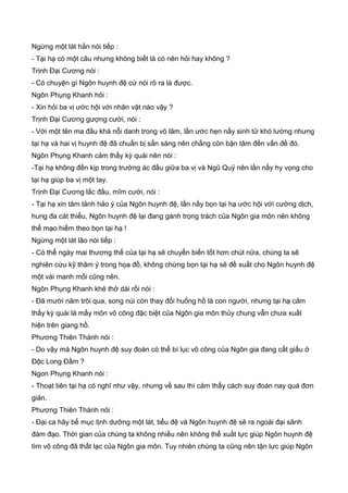 Ngừng một lát hắn nói tiếp :
- Tại hạ có một câu nhưng không biết là có nên hỏi hay không ?
Trịnh Đại Cương nói :
- Có chuyện gì Ngôn huynh đệ cứ nói rõ ra là được.
Ngôn Phụng Khanh hỏi :
- Xin hỏi ba vị ước hội với nhân vật nào vậy ?
Trịnh Đại Cương gượng cười, nói :
- Với một tên ma đầu khá nỗi danh trong võ lâm, lần ước hẹn nầy sinh tử khó lường nhưng
tại hạ và hai vị huynh đệ đã chuẩn bị sẳn sàng nên chẳng còn bận tâm đến vấn đề đó.
Ngôn Phụng Khanh cảm thấy kỳ quái nên nói :
-Tại hạ không đến kịp trong trường ác đấu giữa ba vị và Ngũ Quỷ nên lần nầy hy vọng cho
tại hạ giúp ba vị một tay.
Trịnh Đại Cương lắc đầu, mĩm cười, nói :
- Tại hạ xin tâm lảnh hảo ý của Ngôn huynh đệ, lần nầy bọn tại hạ ước hội với cường dịch,
hung đa cát thiểu, Ngôn huynh đệ lại đang gánh trọng trách của Ngôn gia môn nên không
thể mạo hiểm theo bọn tại hạ !
Ngừng một lát lão nói tiếp :
- Có thể ngày mai thương thế của tại hạ sẽ chuyển biến tốt hơn chút nữa, chúng ta sẽ
nghiên cứu kỹ thâm ý trong họa đồ, không chừng bọn tại hạ sẽ đề xuất cho Ngôn huynh đệ
một vài manh mối cũng nên.
Ngôn Phụng Khanh khẻ thở dài rồi nói :
- Đã mười năm trôi qua, song núi còn thay đổi huống hồ là con người, nhưng tại hạ cảm
thấy kỳ quái là mấy môn võ công đặc biệt của Ngôn gia môn thủy chung vẫn chưa xuất
hiện trên giang hồ.
Phương Thiên Thành nói :
- Do vậy mà Ngôn huynh đệ suy đoán có thể bí lục võ công của Ngôn gia đang cất giấu ở
Độc Long Đầm ?
Ngon Phụng Khanh nói :
- Thoạt tiên tại hạ có nghĩ như vậy, nhưng về sau thì cảm thấy cách suy đoán nay quá đơn
giản.
Phương Thiên Thành nói :
- Đại ca hãy bế mục tịnh dưỡng một lát, tiểu đệ và Ngôn huynh đệ sẽ ra ngoài đại sãnh
đàm đạo. Thời gian của chúng ta không nhiều nên không thể xuất lực giúp Ngôn huynh đệ
tìm võ công đã thất lạc của Ngôn gia môn. Tuy nhiên chúng ta cũng nên tận lực giúp Ngôn
 