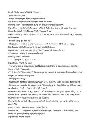 huynh đệ giải quyết một vài khó khăn.
Trịnh Đại Cương nói :
- Được, các vị huynh đệ cứ ra ngoài đàm đạo !
Nói đoạn lão chậm rải nằm xuống rồi nhắm hai mắt lại.
Phương Thiên Thành chậm rải đứng lên rồi bước ra ngoài đại sãnh.
Ngôn Phụng Khanh, Trình Tử Vọng và Thạch Tuấn cũng lặng lẻ cất bước theo sau.
Khi ra đến đại sãnh thì Phương Thiên Thành khẻ nói :
- Nếu Trình trang chủ có việc gì thì cứ tự nhiên, tại hạ và Tam đệ có thể tiếp Ngôn chưởng
môn được rồi.
Trình Tử Vọng gật đầu, nói :
- Được, chư vị cứ đàm đạo, tại hạ ra ngoài xem tình hình một lát rồi trở vào ngay.
Nói đoạn lão cáo biệt mọi người rồi xoay người cất bước.
Ngôn Phụng Khanh nhìn theo bóng Trình Tử Vọng dần khuất rồi nói :
- Trình trang chủ nay là nhân vật thế nào ?
Phương Thiên Thành nói :
- Tại hạ cũng không được rõ lắm .
Ngôn Phụng Khanh nói tiếp :
- Tại hạ hy vọng là chuyện riêng của Ngôn gia môn không bị truyền ra ngoài giang hồ.
Phương Thiên Thành nói :
- Tính tình của Trình trang chủ rất thận trọng, tại hạ nghĩ lão ta không dễ dàng tiết lộ những
chuyện đại sự như thế này đâu.
- Hy vọng là như vậy !
- Ngôn huynh đệ không cần lo lắng chuyện này... Hình như Ngôn huynh đệ đã tìm ra một
vài manh mối trong chuyện của quý phái ? Nếu tại hạ phán đoán không sai thì Ngôn huynh
đệ vẫn chưa nói hết những gì mình biết được ?
- Đây là chuyên riêng của Ngôn gia môn, vốn dĩ không nên để người ngoài lo lắng, chỉ có
điều tại hạ và Trịnh tiên sinh vừa gặp đã như cố cựu, tâm đầu ý hợp, vì thế tại hạ muốn
muốn nhờ tài trí và võ công của ba vị để giúp sức.
Nhưng hiện tại ba vị có việc quan trọng, Trịnh tiên sinh lại thọ thương nên tại hạ không
dám thố lộ.
Phương Thiên Thành trầm ngâm một lát rồi nói :
- Bọn tại hạ còn thời gian ba ngày nữa, nhưng chuyện của Ngôn chưởng môn sợ rằng
không thể giải quyết trong ngày một ngày hai...
Ngôn Phụng Khanh tiếp lời :
 