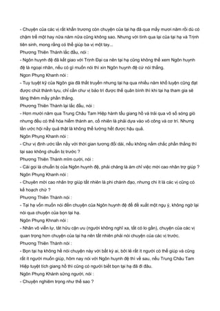 - Chuyện của các vị rất khẩn trương còn chuyện của tại hạ đã qua mấy mươi năm rồi dù có
chậm trể một hay nữa năm nữa cũng không sao. Nhưng với tình qua lại của tại hạ và Trịnh
tiên sinh, mong rằng có thể giúp ba vị một tay...
Phương Thiên Thành lắc đầu, nói :
- Ngôn huynh đệ đã kết giao với Trịnh Đại ca nên tại hạ cũng không thể xem Ngôn huynh
đệ là ngoại nhân, nếu có gì muốn nói thì xin Ngôn huynh đệ cứ nói thẳng.
Ngon Phụng Khanh nói :
- Tuy tuyệt kỹ của Ngôn gia đã thất truyền nhưng tại hạ qua nhiều năm khổ luyện cũng đạt
được chút thành tựu, chỉ cần chư vị bảo trì được thế quân bình thì khi tại hạ tham gia sẽ
tăng thêm mấy phần thắng.
Phương Thiên Thành lại lắc đầu, nói :
- Hơn mười năm qua Trung Châu Tam Hiệp hành tẩu giang hồ và trải qua vô số sóng gió
nhưng đều có thể hóa hiểm thành an, cố nhiên là phải dựa vào võ công và cơ trí. Nhưng
lần ước hội nầy quả thật là không thể lường hết được hậu quả.
Ngôn Phụng Khanh nói :
- Chư vị định ước lần nầy với thời gian tương đối dài, nếu không nắm chắc phần thắng thì
tại sao không chuẩn bị trước ?
Phương Thiên Thành mĩm cười, nói :
- Cái gọi là chuẩn bị của Ngôn huynh đệ, phải chăng là ám chỉ việc mời cao nhân trợ giúp ?
Ngôn Phụng Khanh nói :
- Chuyên mời cao nhân trợ giúp tất nhiên là phi chánh đạo, nhưng chi ít là các vị cũng có
kế hoạch chứ ?
Phương Thiên Thành nói :
- Tại hạ vốn muốn nói đến chuyện của Ngôn huynh đệ để đề xuất một ngụ ý, không ngờ lại
nói qua chuyện của bọn tại hạ.
Ngôn Phụng Khnah nói :
- Nhân vô viễn lự, tât hữu cận ưu (người không nghĩ xa, tất có lo gần), chuyện của các vị
quan trọng hơn chuyện của tại hạ nên tất nhiên phải nói chuyện của các vị trước.
Phương Thiên Thành nói :
- Bọn tại hạ không hề nói chuyện này với bất kỳ ai, bởi lẻ rất ít người có thể giúp và cũng
rất ít người muốn giúp, hôm nay nói với Ngôn huynh đệ thì về sau, nếu Trung Châu Tam
Hiệp tuyệt tích giang hồ thì cũng có người biết bọn tại hạ đã đi đâu.
Ngôn Phụng Khành sững người, nói :
- Chuyện nghiêm trọng như thế sao ?
 