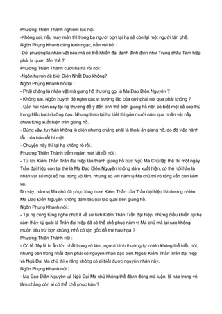 Phương Thiên Thành nghiêm túc nói:
-Không sai, nếu may mắn thì trong ba người bọn tại hạ sẽ còn lại một người tàn phế.
Ngôn Phụng Khanh càng kinh ngạc, hắn vội hỏi :
-Đối phương là nhân vật nào mà có thể khiến đại danh đỉnh đỉnh như Trung châu Tam hiệp
phải bi quan đến thế ?
Phương Thiên Thành cười ha hả rồi nói:
-Ngôn huynh đệ biết Điền Nhất Đao không?
Ngôn Phụng Khanh hỏi lại :
- Phải chăng là nhân vật mà giang hồ thương gọi là Ma Đao Điền Nguyên ?
- Không sai, Ngôn huynh đệ nghe các vị trưởng lão của quý phái nói qua phải không ?
- Gần hai năm nay tại hạ thường để ý đến tình thế trên giang hồ nên có biết một số cao thủ
trong Hắc bạch lưỡng đạo. Nhưng theo tại hạ biết thì gần mười năm qua nhân vật nầy
chưa từng xuất hiện trên giang hồ.
- Đúng vậy, tuy hắn không lộ diện nhưng chẳng phải là thoái ẩn giang hồ, do đó việc hành
tẩu của hắn rất bí mật.
- Chuyện này thì tại hạ không rõ rồi.
Phương Thiên Thành trầm ngâm một lát rồi nói :
- Từ khi Kiếm Thần Trần đại hiệp tảo thanh giang hồ bức Ngũ Ma Chủ lập thệ thì một ngày
Trần đại hiệp còn tại thế là Ma Đao Điền Nguyên không dám xuất hiện, có thể nói hắn là
nhân vật số một số hai trong võ lâm, nhưng so với năm vị Ma chủ thì rõ ràng vẫn còn kém
xa.
Do vậy, năm vị Ma chủ đã phục tùng dưới Kiếm Thần của Trần đại hiệp thì đương nhiên
Ma Đao Điền Nguyên không dám tác oai tác quái trên giang hồ.
Ngôn Phụng Khanh nói :
- Tại hạ cũng từng nghe chút ít về sự tích Kiêm Thần Trần đại hiệp, những điều khiến tại hạ
cảm thấy kỳ quái là Trần đại hiệp đã có thể chế phục năm vị Ma chủ mà tại sao không
muốn tiêu trừ bọn chúng, nhổ cỏ tận gốc để trừ hậu họa ?
Phương Thiên Thành nói :
- Có lẻ đây là bí ẩn lớn nhất trong võ lâm, ngươi bình thường tự nhiên không thể hiểu nói,
nhưng bên trong nhất định phải có nguyên nhân đặc biệt. Ngoài Kiếm Thần Trần đại hiệp
và Ngũ Đại Ma chủ thì e rằng không có ai biết được nguyên nhân nầy.
Ngôn Phụng Khanh nói :
- Ma Đao Điền Nguyên và Ngũ Đại Ma chủ không thể đánh đồng mà luận, lẻ nào trong võ
lâm chẳng còn ai có thể chế phục hắn ?
 