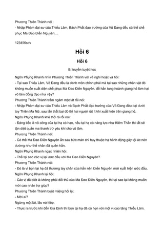 Phương Thiên Thành nói :
- Nhập Phàm đại sư của Thiếu Lâm, Bách Phất đạo trưởng của Võ Đang đều có thể chế
phục Ma Đao Điền Nguyên....
123456sdv
Hồi 6
Hồi 6
Bí truyền tuyệt học
Ngôn Phụng Khanh nhìn Phương Thiên Thành với vẻ nghi hoặc và hỏi:
- Tại sao Thiếu Lâm, Võ Đang đều là danh môn chính phái mà tại sao những nhân vật đó
không muốn xuất diện chế phục Ma Đao Điền Nguyên, để hắn tung hoành giang hồ làm hại
võ lâm đồng đạo như vậy?
Phương Thiên Thành trầm ngâm một lát rồi nói:
- Nhập Phàm đại sư của Thiếu Lâm và Bạch Phất đạo trưởng của Võ Đang đều bại dưới
tay Thiên Ma Nữ, sau lần thất bại đó thì hai người rất ít khi xuất hiện trên giang hồ.
Ngôn Phụng Khanh khẻ thở ra rồi nói:
- Đáng tiếc là võ công của tại hạ có hạn, nếu tại hạ có năng lực như Kiếm Thần thì tất sẽ
tận diệt quần ma thanh trừ yêu khí cho võ lâm.
Phương Thiên Thành nói:
- Có thể Ma Đao Điền Nguyên ẩn sau bức màn chỉ huy thuộc hạ hành động gây tội ác nên
dường như thế nhân đã quên hắn.
Ngôn Phụng Khanh ngạc nhiên hỏi:
- Thế tại sao các vị lại ước đấu với Ma Đao Điền Nguyên?
Phương Thiên Thành nói:
- Đó là vì bọn tại hạ đả thương tay chân của hắn nên Điền Nguyên mới xuất hiện ước đấu.
Ngôn Phụng Khanh lại hỏi:
- Các vị đã biết là không phải đối thủ của Ma Đao Điền Nguyên, thì tại sao lại không muốn
mời cao nhân trợ giúp?
Phương Thiên Thành buột miệng hỏi lại:
- Mời ai?
Ngừng một lát, lão nói tiếp:
- Thực ra trước khi đến Gia Định thì bọn tại hạ đã có hẹn với một vị cao tăng Thiếu Lâm.
 