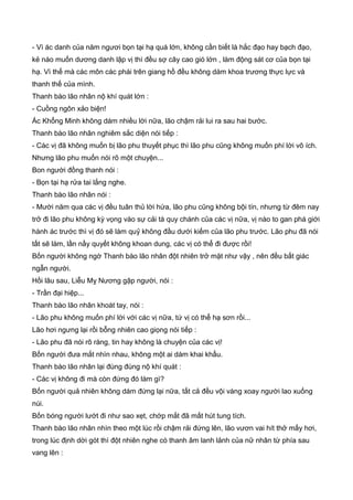 - Vì ác danh của năm ngươi bọn tại hạ quá lớn, không cần biết là hắc đạo hay bạch đạo,
kẻ nào muốn dương danh lập vị thì đều sợ cây cao gió lớn , làm động sát cơ của bọn tại
hạ. Vì thế mà các môn các phái trên giang hồ đều không dám khoa trương thực lực và
thanh thế của mình.
Thanh bào lão nhân nộ khí quát lớn :
- Cuồng ngôn xảo biện!
Ác Khổng Minh không dám nhiều lời nữa, lão chậm rải lui ra sau hai bước.
Thanh bào lão nhân nghiêm sắc diện nói tiếp :
- Các vị đã không muốn bị lão phu thuyết phục thì lão phu cũng không muốn phí lời vô ích.
Nhưng lão phu muốn nói rõ một chuyện...
Bon người đồng thanh nói :
- Bọn tại hạ rửa tai lắng nghe.
Thanh bào lão nhân nói :
- Mười năm qua các vị đều tuân thủ lời hứa, lão phu cũng không bội tín, nhưng từ đêm nay
trở đi lão phu không kỳ vọng vào sự cải tà quy chánh của các vị nữa, vị nào to gan phá giới
hành ác trước thì vị đó sẽ làm quỷ không đầu dưới kiếm của lão phu trước. Lão phu đã nói
tất sẽ làm, lần nầy quyết không khoan dung, các vị có thể đi được rồi!
Bốn người không ngờ Thanh bào lão nhân đột nhiên trở mặt như vậy , nên đều bất giác
ngẫn người.
Hồi lâu sau, Liễu Mỵ Nương gập người, nói :
- Trần đại hiệp...
Thanh bào lão nhân khoát tay, nói :
- Lão phu không muốn phí lời với các vị nữa, tứ vị có thể hạ sơn rồi...
Lão hơi ngưng lại rồi bỗng nhiên cao giọng nói tiếp :
- Lão phu đã nói rõ ràng, tin hay không là chuyện của các vị!
Bốn người đưa mắt nhìn nhau, không một ai dám khai khẩu.
Thanh bào lão nhân lại đùng đùng nộ khí quát :
- Các vị không đi mà còn đứng đó làm gì?
Bốn người quả nhiên không dám đứng lại nữa, tất cả đều vội vàng xoay người lao xuống
núi.
Bốn bóng người lướt đi như sao xẹt, chớp mắt đã mất hút tung tích.
Thanh bào lão nhân nhìn theo một lúc rồi chậm rải đứng lên, lão vươn vai hít thở mấy hơi,
trong lúc định dời gót thì đột nhiên nghe có thanh âm lanh lảnh của nữ nhân từ phía sau
vang lên :
 