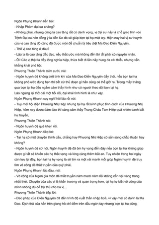 Ngôn Phụng Khanh liền hỏi:
- Nhập Phàm đại sư chăng?
- Không phải, nhưng cũng là cao tăng rất có danh vọng, vị đại sư nầy là chỗ giao tình với
Trịnh Đại ca nên đồng ý là đến lúc đó sẽ giúp bọn tại hạ một tay. Hiện nay hai vị sư huynh
của vị cao tăng đó cũng đã được mời để chuẩn bị tiêu diệt Ma Đao Điền Nguyên.
- Thế vị cao tăng ở đâu?
- Lão ta là cao tăng đắc đạo, nếu thất ước mà không đến thì tất phải có nguyên nhân.
- Ôi! Các vị thật là đầy lòng nghĩa hiệp, thừa biết đi lần nầy hung đa cát thiểu nhưng vẫn
khẳng khái phó hội.
Phương Thiên Thành mỉm cười, nói:
- Ngôn huynh đệ không biết tính khí của Ma Đao Điền Nguyên đấy thôi, nếu bọn tại hạ
không phó ước đúng hẹn thì bất cứ thủ đoạn gì hắn cũng có thể giở ra. Trong mấy tháng
qua bọn tại hạ đều ngầm cảm thấy hình như có người theo dõi bọn tại hạ.
Lão ngừng lại thở dài một hồi rồi, đại khái tình hình là như vậy.
Ngôn Phụng Khanh suy nghĩ hồi lâu rồi nói:
- Tuy mới hội diện Phương Nhị Hiệp nhưng tại hạ rất kính phục tính cách của Phương Nhị
Hiệp, hôm nay được đàm đạo thì càng cảm thấy Trung Châu Tam Hiệp quả nhiên danh bất
hư truyền,
Phương Thiên Thành nói:
- Ngôn huynh đệ quá khen rồi.
Ngôn Phụng Khanh tiếp lời:
- Tại hạ có một chuyện thỉnh cầu, chẳng hay Phương Nhị Hiệp có sẳn sàng chấp thuận hay
không?
- Ngôn huynh đệ cứ nói, Ngôn huynh đệ đã ôm hy vọng đến đây nếu bọn tại hạ không giúp
được gì tất sẽ khiến các hạ thất vọng và lòng càng thêm bất an. Tuy nhiên trong hai ngày
còn lưu lại đây, bọn tại hạ hy vọng là sẽ tìm ra một vài manh mối giúp Ngôn huynh đệ truy
tìm võ công đã thất truyền của quý phái,
Ngôn Phụng Khanh lắc đầu, nói:
- Võ công của Ngôn gia môn đã thất truyền năm mươi năm rồi không cần vội vàng trong
nhất thời. Chuyện của các vị là khẩn trương và quan trọng hơn, tại hạ tự biết võ công của
mình không đũ để trợ thủ cho ba vị...
Phương Thiên Thành tiếp lời:
- Đao pháp của Điền Nguyên đã đến trình độ xuất thần nhập hoá, vì vậy mới có danh là Ma
Đao. Địch thủ của hắn trên giang hồ chỉ đếm trên đầu ngón tay nhưng bọn tại hạ cũng
 