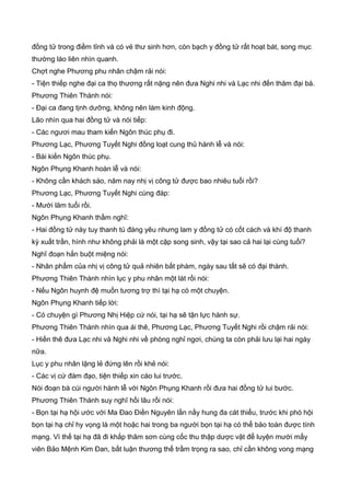đồng tử trong điềm tỉnh và có vẻ thư sinh hơn, còn bạch y đồng tử rất hoạt bát, song mục
thường láo liên nhìn quanh.
Chợt nghe Phương phu nhân chậm rải nói:
- Tiện thiếp nghe đại ca thọ thương rất nặng nên đưa Nghi nhi và Lạc nhi đến thăm đại bá.
Phương Thiên Thành nói:
- Đại ca đang tịnh dưỡng, không nên làm kinh động.
Lão nhìn qua hai đồng tử và nói tiếp:
- Các ngươi mau tham kiến Ngôn thúc phụ đi.
Phương Lạc, Phương Tuyết Nghi đồng loạt cung thủ hành lễ và nói:
- Bái kiến Ngôn thúc phụ.
Ngôn Phụng Khanh hoàn lễ và nói:
- Không cần khách sáo, năm nay nhị vị công tử được bao nhiêu tuổi rồi?
Phương Lạc, Phương Tuyết Nghi cùng đáp:
- Mười lăm tuổi rồi.
Ngôn Phụng Khanh thầm nghĩ:
- Hai đồng tử này tuy thanh tú đáng yêu nhưng lam y đồng tử có cốt cách và khí độ thanh
kỳ xuất trần, hình như không phải là một cặp song sinh, vậy tại sao cả hai lại cùng tuổi?
Nghĩ đoạn hắn buột miệng nói:
- Nhân phẩm của nhị vị công tử quả nhiên bất phàm, ngày sau tất sẽ có đại thành.
Phương Thiên Thành nhìn lục y phu nhân một lát rồi nói:
- Nếu Ngôn huynh đệ muốn tương trợ thì tại hạ có một chuyện.
Ngôn Phụng Khanh tiếp lời:
- Có chuyện gì Phương Nhị Hiệp cứ nói, tại hạ sẽ tận lực hành sự.
Phương Thiên Thành nhìn qua ái thê, Phương Lạc, Phương Tuyết Nghi rồi chậm rải nói:
- Hiền thê đưa Lạc nhi và Nghi nhi về phòng nghỉ ngơi, chúng ta còn phải lưu lại hai ngày
nữa.
Lục y phu nhân lặng lẻ đứng lên rồi khẻ nói:
- Các vị cứ đàm đạo, tiện thiếp xin cáo lui trước.
Nói đoạn bà cúi người hành lễ với Ngôn Phụng Khanh rồi đưa hai đồng tử lui bước.
Phương Thiên Thành suy nghĩ hồi lâu rồi nói:
- Bọn tại hạ hội ước với Ma Đao Điền Nguyên lần nầy hung đa cát thiểu, trước khi phó hội
bọn tại hạ chỉ hy vọng là một hoặc hai trong ba người bọn tại hạ có thể bảo toàn được tính
mạng. Vì thế tại hạ đã đi khắp thâm sơn cùng cốc thu thập dược vật để luyện mười mấy
viên Bảo Mệnh Kim Đan, bất luận thương thế trầm trọng ra sao, chỉ cần không vong mạng
 