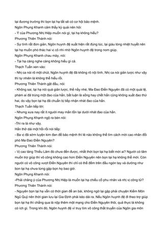 tại đương trường thì bọn tại hạ tất sẽ có cơ hội bảo mệnh.
Ngôn Phụng Khanh cảm thấy kỳ quái nên hỏi:
- Ý của Phương Nhị Hiệp muốn nói gì, tại hạ không hiểu?
Phương Thiên Thành nói:
- Sự tình rất đơn giản, Ngôn huynh đệ xuất hiện rất đúng lúc, lại giàu lòng nhiệt huyết nên
tại hạ muốn phó thác hai vị cô nhi nhờ Ngôn huynh đệ trong nom giúp.
Ngôn Phụng Khanh chau mày, nói:
- Tại hạ càng nghe càng không hiểu gì cả.
Thạch Tuấn xen vào:
- Nhị ca nói rõ một chút, Ngôn huynh đệ đã không rõ nội tình, Nhị ca nói giản lược như vậy
thì tự nhiên là không thể hiểu rồi.
Phương Thiên Thành gật đầu, nói:
- Không sai, tại hạ nói quá giản lược, thế nầy nhé, Ma Đao Điền Nguyên đã có một quái lệ,
phàm ai đã trúng một đao của hắn, bất luận là sống hay chết hắn cũng không xuất đao thứ
hai, do vậy bọn tại hạ đã chuẩn bị tiếp nhận nhát đao của hắn.
Thạch Tuấn tiếp lời:
- Nhưng xưa nay rất ít người may mắn tồn tại dưới nhát đao của hắn.
Ngôn Phụng Khạnh ngộ ra bèn nói:
-Thì ra là như vậy.
Hắn thở dài một hồi rồi nói tiếp:
- Ba vị đã sớm luyện kim đan để bảo mệnh thì lẻ nào không thể tìm cách mời cao nhân đối
phó Ma Đao Điền Nguyên?
Phương Thiên Thành nói:
- Vị cao tăng Thiếu Lâm đó chưa đến được, nhất thời bọn tại hạ biết mời ai? Người có tâm
muốn trợ giúp thì võ công không cao hơn Điền Nguyên nên bọn tại hạ không thể mời. Còn
người có võ công vượt Điền Nguyên thì chỉ có thể đếm trên đầu ngón tay và dường như
bon tại hạ chưa từng gặp bọn họ bao giờ.
Ngôn Phụng Khanh nói:
-Phải châng ý của Phương Nhị Hiệp là muốn tại hạ chiếu cố phu nhân và nhị vị công tử?
Phương Thiên Thành nói:
- Nguyên bọn tại hạ vẫn có thời gian để an bài, không ngờ lại gặp phải chuyện Kiếm Môn
Ngũ Quỷ nên thời gian lưu lại Gia Định phải kéo dài ra. Nếu Ngôn huynh đệ đi theo trợ giúp
bọn tại hạ thì chẳng qua là nộp thêm một mạng cho Điền Nguyên thôi, quả thực là không
có ích gì. Trong khi đó, Ngôn huynh đệ vì truy tìm võ công thất truyền của Ngôn gia môn
 