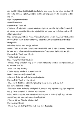 nên phải hành tẩu chân trời góc bể, do vậy tại hạ cũng không tiện mở miệng phó thác thê
nhi. Tại hạ chỉ mong Ngôn huynh đệ bõ chút thì giờ vàng ngọc đưa thê nhi của tại hạ đến
một nơi.
Ngôn Phụng Khanh liền hỏi:
- Đưa đến nơi nào?
Phương Thiên Thành nói:
- Tại hạ đã viết sẳn một phong thư, ngoài thư có ghi nơi cần đến, vì có thể khởi hành bất
cứ khi nào nên bọn tại hạ không cần nói rõ với thê nhi, chẳng hay Ngôn huynh đệ có thể
chấp thuận không?
Nghe cả nữa ngày mà Ngôn Phụng Khanh vẫn chưa biết nơi cần đến, vì vậy hắn thầm biết
Phương Thiên Thành là nhân vật hành sự rất cẩn thận, khi chưa cần thiết thì tuyệt đối
không nói ra.
Hắn không tiện hỏi thêm nên gật đầu, nói:
- Được! Tại hạ sẽ tận năng lực đưa phu nhân và nhị vị công tử đến nơi an toàn. Trừ phi tại
hạ vong mạng, nếu không thì tuyệt đối không làm hỏng chuyện của Phương Nhị Hiệp.
Phương Thiên Thành cung thủ, nói:
- Tại hạ xin bái tạ trước.
Ngôn Phụng Khanh hoàn lễ và nói:
- Được vì Trung Châu Tam Hiệp ra sức khuyễn mã là tại hạ cảm thấy hân hậnh lắm rồi, tại
hạ đâu dám nhận lễ!
Thạch Tuấn cũng lên tiếng:
- Tại hạ xin thay nhị tẩu bái tạ Ngôn huynh đệ.
Ngôn Phụng Khanh khẻ thở ra rồi nói:
- Các vị đa lễ như vậy khiến tại hạ vô cùng áy náy.
Phương Thiên Thành cười ha hả, nói:
- Ngôn huynh đệ đã hứa một lời là ngàn vàng, chúng ta dừng lại ở đây nhé!
Lão ngừng một lát rồi nói tiếp:
- Nào, Ngôn huynh đệ hãy lấy bức họa đồ ra, chúng ta cùng nghiên cứu kỹ Độc Long Đầm
một tý, có thể tại hạ đưa ra vài manh mối cũng nên.
Lại nói đến Phương phu nhân sau khi đưa Phương Lạc và Phương Tuyết Nghi vào hậu
viện thì Trình phu nhân bước ra nghênh tiếp và hỏi:
- Thương thế của Trịnh đại hiệp thế nào ?
Phương phu nhân nói:
- Đại ca đang tịnh dưỡng nên tiểu muội cũng chưa được gặp.
 