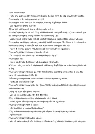 Trình phu nhân nói:
- Nghe phu quân của tiện thiếp nói thì thương thế của Trịnh đại hiệp chuyển biến khá tốt,
Phương phu nhân không nên quá lo nghĩ.
Phương phu nhân nhìn qua Phương Lạc, Phương Tuyết Nghi rồi nói:
- Các ngươi vào phòng trước đi!
Cả hai "dạ" một tiếng rồi lặng lẻ cất bước vào phòng .
Phương Tuyết Nghi vì rất nhớ Đông Nhĩ lão nhân và không biết trong cuộc ác chiến tối qua
lão có thọ thương hay không nên khẻ nói với Phương Lạc:
- Lạc huynh về phòng trước nhé, đệ có chút việc phải ra ngoài, một lát sẽ quay về ngay.
Phương Lạc sau khi gây ra trường náo nhiệt tự biết trường ác đấu tối qua là do mình mà ra
nên lúc nầy chàng tỏ vẻ thuần thục hơn trước nhiều, chàng gật đầu, nói:
- Ngươi đi rồi mau quay về nhé, ta cũng có chuyện muốn hỏi ngươi đây.
Phương Tuyết Nghi hơi ngạc nhiên nên hỏi lại:
- Có chuyện gì vậy, tại sao đại ca không hỏi ngay bây giờ?
Phương Lạc nói:
- Ngươi cứ đi trước đi, khi quay về chúng ta sẽ nói chuyện.
Nói đoạn chàng cất bước đi về phòng để lại Phương Tuyết Nghi với nhiều điều nghi vấn và
lo lắng.
Phương Tuyết Nghi hỏi thăm gia nhân thì biết phòng của Đông Nhĩ lão nhân ở phía Tây
trang viện nên vội vàng đi đến đó.
Thế nhưng chàng đi được vài mươi bước thì chợt nghe có người hỏi:
- Hài tử, có chuyện gì không?
Phương Tuyết Nghi quay lại thì thấy Đông Nhĩ lão nhân đã xuất hiện trước mặt với nụ cười
nhân hậu trên môi.
Chàng vội bước đến gần và khẻ nói:
- Vản bối rất nhớ lão bá bá nên định đến thăm.
Đông Nhĩ lão nhân đưa chàng về phòng của mình rồi nói:
- Hài tử, ngươi đến thật đúng lúc, ta cũng đang cần tìm ngươi đây.
Phương Tuyết Nghi hành lễ và nói:
- Lão tiền bối có gì muốn chỉ giáo chăng?
Đông Nhĩ lão nhân thuận tay đẩy chiếc ghế về phía Phương Tuyết Nghi và nói:
- Ngồi xuống đi!
Phương Tuyết Nghỉ ngồi xuống và nói:
- Vản bối và bá mẫu mải trốn dưới thạch thất nên không biết tình hình bên ngoài, sáng này
 