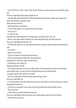 - Chỉ có thể thôi à ? Nói ra xem ! Hãy nói hết những suy nghĩ của ngươi cho lão khiếu nghe
thử.
Phương Tuyết Nghi trầm ngâm một lát rồi nói:
- Vản bối ngầm cảm thấy lão tiền bối là một tuyệt đại cao nhân, chuyện cam nguyện làm
bộc nhân tất phải có nguyên nhân.
Đông Nhĩ lão nhân hỏi:
- Ngươi biết tại vì sao không?
- Vì muốn báo đáp ân cứu mạng của bá phụ vản bối.
- Còn gì nữa ?
- Vì vản bối nữa.
Đông Nhĩ lão nhân thoạt tiên hơi sững người nhưng liền mĩm cười, nói:
- Hài tử, ngươi quả nhiên rất thông minh, lão khiếu đã không nhìn lầm ngươi rồi.
Phương Tuyết Nghi khẻ thở dài, nói:
- Thể chất tiên thiên của vản bối không tốt nên sợ rằng phụ lòng mong đợi của lão tiền bối
thôi.
- Ai nói thế ?
- Bá phụ của vản bối.
- Lão ta có truyền võ công cho ngươi không ?
- Chỉ là võ công để giúp thân thể cường tráng thôi.
Đông Nhĩ lão nhân trầm ngâm một lát rồi nói:
- Có thể lão ta nhìn không ra.
Ngừng một lát lão nói tiếp:
- Võ công thượng thừa chỉ cần linh chất tuệ tâm, thể năng khiếm khuyết thì có thể dùng
dược vật bổ sung, nhưng tài hoa thì không thể dùng dược vật bỗ khuyết.
Lão ngữa mặt thở dài một hồi rồi nói tiếp:
- Hài tử, chỉ đáng tiếc là lão khiếu gặp ngươi đã quá muộn.
Phương Tuyết Nghi nói:
- Vì vản bối quá lớn tuổi nên không thích hợp cho việc luyện võ công thượng thừa chăng ?
Đông Nhĩ lão nhân nói:
- Tuy niên kỷ của ngươi hơi lớn một chút nhưng không phải là không thể vản hồi.
- Vậy thì tại sao ?
- Vì lão khiếu còn tại thế chẳng bao lâu nữa.
Phương Tuyết Nghi không tin vào tai mình, chàng ngẫn người một lúc rồi hỏi lại:
- Lão tiền bối nói gì vậy ?
 