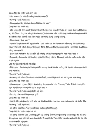 Đông Nhĩ lão nhân bình tỉnh nói:
- Lão khiếu còn tại thế chẳng bao lâu nữa rồi.
Phương Tuyết Nghi nói:
- Chẳng phải lão tiền bối đang rất khõe đó sao ?
Đông Nhĩ lão nhân nói:
- Lão khiếu đã tính qua thời gian khứ thế, nếu mọi chuyện thuận lợi và có dược vật tương
trợ thì tối đa cũng chỉ sống thêm hơn một năm nữa, nếu phải động thủ hao tổn nguyên khí
thì rất khó nói, có thể nữa năm hoặc ba tháng cũng không chừng.
- Chuyện này thật sao ?
- Tại sao ta phải nói dối ngươi chứ ? Lão khiếu đã tốn năm năm để mong tìm được một
ngươi thừa kế y bát, trong năm năm đó ta đã hành tẩu khắp đại giang Nam Bắc, duyệt qua
hàng vạn người
- Suốt năm năm trời mà lão tiền bối không tìm được một người nào vừa ý sao ?
- Đúng vậy, lương tài rất khó tìm, giữa lúc tâm ý của ta đã nguội lạnh thì ngẩu nhiên gặp
được ngươi.
Lão thở dài một hồi rồi nói tiếp:
- Thời gian của chúng ta không nhiều nhưng lão khiếu lại không thể lập tức đưa ngươi rời
khỏi nơi nầy.
Phương Tuyết Nghi nói:
- Xưa nay bá mẫu đối đải với vản bối rất tốt, vản bối phải đi nói với người một tiếng .
Đông Nhĩ lão nhân nói:
- Không được, ngươi đã thọ ân dưỡng dục của phu phụ Phương Thiên Thành, trong lúc
bọn họ ngộ nạn mà ngươi bõ đi được sao ?
Phương Tuyết Nghi ngạc nhiên hỏi lại :
- Bá phụ của vản bối ngộ nạn gì ?
Đông Nhĩ lão nhân nói :
- Hài tử, lần nầy bọn họ phó ước với Ma Đao Điền Nguyên, xem ra hung đa cát thiểu đấy.
Phương Tuyết Nghi hỏi:
- Võ công của Điền Nguyên rất cao cường phải không ?
Đông Nhĩ lão nhân chậm rải nói :
- Võ công của Ma Đao Điền Nguyên tuy không tầm thường nhưng so với Ngũ đại ma chủ
thì cách xa một trời một vực, tuy nhiên Trung Châu Tam Hiệp vẫn chưa phải là đối thủ của
Ma Đao Điền Nguyên.
Phương Tuyết Nghi nói :
 