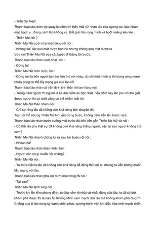 - Trần đại hiệp!
Thanh bào lão nhân vội quay lại nhìn thì thấy một nữ nhân tóc xõa ngang vai, toàn thân
mặc bạch y , đứng cách lão không xa. Bất giác lão rùng mình và buột miệng kêu lên :
- Thiên Ma Nữ ?
Thiên Ma Nữ cười nhạt một tiếng rồi nói :
- Không sai, lão qua mặt được bọn họ nhưng không qua mặt được ta.
Vừa nói Thiên Ma Nữ vừa cất bước đi thẳng tới trước.
Thanh bào lão nhân cười nhạt, nói :
- Đứng lại!
Thiên Ma Nữ mĩm cười, nói :
- Đừng nói là bốn người bọn họ liên thủ với nhau, dù chỉ một mình ta thì trong vòng mười
chiêu cũng có thể lấy mạng già của lão rồi.
Thanh bào lão nhân cố trấn định tinh thần rồi lạnh lùng nói :
- Trong năm người thì ngươi là kẻ âm hiểm ác độc nhất, nếu đêm nay lão phu có thể giết
được ngươi thì có chết cũng có thể nhắm mắt rồi.
Thiên Ma Nữ thản nhiên nói :
- Chỉ sợ rằng lão đã không còn khả năng làm chuyện đó.
Tuy nói thế nhưng Thiên Ma Nữ vẫn dừng bước, không dám tiến lên trước nữa.
Thanh bào lão nhân bước xuống một bước đã tiến đến gần Thiên Ma Nữ và nói :
- Có thể lão phu thật sự đã không còn khả năng thắng ngươi, vậy tại sao ngươi không thử
xem?
Thiên Ma Nữ nhanh chóng lui ra sau hai bước rồi nói :
- Khoan đã!
Thanh bào lão nhân thản nhiên hỏi :
- Ngươi còn có gì muốn nói chăng?
Thiên Ma Nữ nói :
- Ta thừa biết là lão đã không còn khả năng để động thủ với ta, nhưng ta vẫn không muốn
liều mạng với lão.
Thanh bào lão nhân phá lên cười một tràng rồi hỏi :
- Tại sao?
Thiên Ma Nữ lạnh lùng nói :
- Trước khi lên Kim phong đỉnh, ta đều nắm rõ nhất cử nhất động của lão, ta đã có thể
khám phá được thì lẽ nào Ác Khổng Minh xem mạch cho lão mà không khám phá được?
Chẳng qua là lão dùng uy danh chấn phục, cương hành vận khí điều hòa kinh mạch khiến
 