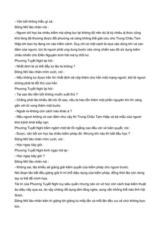 - Vản bối không hiểu gì cả.
Đông Nhĩ lão nhân nói :
- Ngươi chỉ học ba chiêu kiếm mà công lực lại không đũ nên dù là kỳ chiêu dị thức cũng
khó lòng đả thương được đối phương và càng không thể giải cứu cho Trung Châu Tam
Hiệp khi bọn họ đang rơi vào hiểm cảnh. Duy chỉ có một cách là dựa vào dũng khí và can
đảm của ngươi, tức là ngươi phải ung dung bước vào vòng chiến sau đó sử dụng kiêm
chiêu khiến cho Điền Nguyên kinh hải mà tự thối lui.
Phương Tuyết Nghi lại hỏi :
- Nhất định là có thể đẩy lui lão ta không ?
Đông Nhĩ lão nhân mĩm cười, nói :
- Nếu không lui được hắn thì nhất định sẽ nộp thêm cho hắn một mạng người, bởi lẻ ngươi
không phải là đối thủ của hắn.
Phương Tuyết Nghi lại hỏi :
- Tại sao lão tiền bối không muốn xuất thủ ?
- Chẳng phải lão khiếu đã nói rồi sao, nếu ta hao tổn thêm một phần nguyên khí thì càng
gần với tử vong thêm một bước.
- Ngoài ra không còn cách nào khác à ?
- Nếu ngươi không có can đảm như vậy thì Trung Châu Tam Hiệp và bá mẫu của ngươi
khó tránh khỏi kiếp nạn.
Phương Tuyết Nghi trầm ngâm một lát rồi ngẫng cao đầu với vẻ kiên quyết, nói :
- Được, vản bối xin học ba chiêu kiếm pháp đó. Nhưng khi nào thì bắt đầu học ?
Đông Nhĩ lão nhân mĩm cười, nói :
- Học ngay bây giờ.
Phương Tuyết Nghi kinh ngạc hỏi lại :
- Học ngay bây giờ ?
Đông Nhĩ lão nhân nói :
- Không sai, lão khiếu sẽ giảng giải kiếm quyết của kiếm pháp cho ngươi trước.
Nói đoạn lão bắt đầu giảng giải tỉ mỉ chỗ diệu dụng của kiếm pháp, đồng thời lão còn dùng
tay ra thế để minh họa.
Tài trí của Phương Tuyết Nghi tuy siêu quần nhưng căn cơ võ học còn cách loại kiếm thuật
ảo diệu nầy qua xa, do vậy chàng rất dụng tâm lắng nghe, song vẫn không thể nào lỉnh hội
được.
Đông Nhĩ lão nhân kiên trì giảng tới giảng lui mấy lần và mỗi lần đều vui vẻ chứ không bực
tức.
 