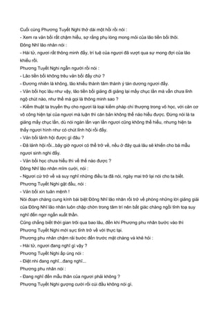 Cuối cùng Phương Tuyết Nghi thở dài một hồi rồi nói :
- Xem ra vản bối rất chậm hiểu, sợ rằng phụ lòng mong mỏi của lão tiền bối thôi.
Đông Nhĩ lão nhân nói :
- Hài tử, ngươi rất thông minh đấy, trí tuệ của ngươi đã vượt qua sự mong đợi của lão
khiếu rồi.
Phương Tuyết Nghi ngẫn người rồi nói :
- Lão tiền bối không trêu vản bối đấy chứ ?
- Đương nhiên là không, lão khiếu thành tâm thành ý tán dương ngươi đấy.
- Vản bối học lâu như vậy, lão tiền bối giảng đi giảng lại mấy chục lần mà vẫn chưa lỉnh
ngộ chút nào, như thế mà gọi là thông minh sao ?
- Kiếm thuật ta truyền thụ cho ngươi là loại kiếm pháp chí thượng trong võ học, với căn cơ
võ công hiện tại của ngươi mà luận thì căn bản không thể nào hiểu được. Đừng nói là ta
giảng mấy chục lần, dù nói ngàn lần vạn lần ngươi cũng không thể hiểu, nhưng hiện ta
thấy ngươi hình như có chút lỉnh hội rồi đấy.
- Vản bối lảnh hội được gì đâu ?
- Đã lảnh hội rồi...bây giờ ngươi có thể trở về, nếu ở đây quá lâu sẽ khiến cho bá mẫu
ngươi sinh nghi đấy.
- Vản bối học chưa hiểu thì về thế nào được ?
Đông Nhĩ lão nhân mĩm cười, nói :
- Ngươi cứ trở về và suy nghĩ những điều ta đã nói, ngày mai trở lại nói cho ta biết.
Phương Tuyết Nghi gật đầu, nói :
- Vản bối xin tuân mệnh !
Nói đoạn chàng cung kính bái biệt Đông Nhĩ lão nhân rồi trở về phòng những lời giảng giải
của Đông Nhĩ lão nhân luôn chập chờn trong tâm trí nên bất giác chàng ngồi tỉnh toạ suy
nghĩ đến ngơ ngẩn xuất thần.
Cũng chẳng biết thời gian trôi qua bao lâu, đến khi Phương phu nhân bước vào thì
Phương Tuyết Nghi mới sực tỉnh trở về với thực tại.
Phương phu nhân chậm rải bước đến trước mặt chàng và khẻ hỏi :
- Hài tử, ngươi đang nghĩ gì vậy ?
Phương Tuyết Nghi ấp úng nói :
- Điệt nhi đang nghĩ...đang nghĩ...
Phương phu nhân nói :
- Đang nghĩ đến mẫu thân của ngươi phải không ?
Phương Tuyết Nghi gượng cười rồi cúi đầu không nói gì.
 