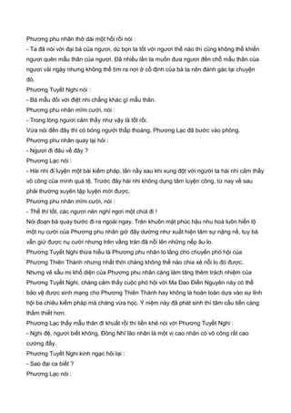 Phương phu nhân thở dài một hồi rồi nói :
- Ta đã nói với đại bá của ngươi, dù bọn ta tốt với ngươi thế nào thì cũng không thể khiến
ngươi quên mẫu thân của ngươi. Đã nhiều lần ta muốn đưa ngươi đến chỗ mẫu thân của
ngươi vài ngày nhưng không thể tìm ra nơi ở cố định của bà ta nên đành gác lại chuyện
đó.
Phương Tuyết Nghi nói :
- Bá mẫu đối với điệt nhi chẳng khác gì mẫu thân.
Phương phu nhân mĩm cười, nói :
- Trong lòng ngươi cảm thấy như vậy là tốt rồi.
Vừa nói đến đây thì có bóng người thấp thoáng, Phương Lạc đã bước vào phòng.
Phương phu nhân quay lại hỏi :
- Ngươi đi đâu về đây ?
Phương Lạc nói :
- Hài nhi đi luyện một bài kiếm pháp, lần nầy sau khi xung đột với người ta hài nhi cảm thấy
võ công của mình quá tệ. Trước đây hài nhi không dụng tâm luyện công, từ nay về sau
phải thường xuyên tập luyện mới được.
Phương phu nhân mĩm cười, nói :
- Thế thì tốt, các ngươi nên nghỉ ngơi một chút đi !
Nói đoạn bà quay bước đi ra ngoài ngay. Trên khuôn mặt phúc hậu nhu hoà luôn hiển lộ
một nụ cười của Phương phu nhân giờ đây dường như xuất hiện tâm sự nặng nề, tuy bà
vẫn giử được nụ cười nhưng trên vầng trán đã nỗi lên những nếp âu lo.
Phương Tuyết Nghi thừa hiểu là Phương phu nhân lo lắng cho chuyến phó hội của
Phương Thiên Thành nhưng nhất thời chàng không thể nào chia xẻ nỗi lo đó được.
Nhưng vẽ sầu mị khổ diện của Phương phu nhân càng làm tăng thêm trách nhiệm của
Phương Tuyết Nghi, chàng cảm thấy cuộc phó hội với Ma Đao Điền Nguyên này có thể
bảo vệ được sinh mạng cho Phương Thiên Thành hay không là hoàn toàn dựa vào sự lỉnh
hội ba chiêu kiếm pháp mà chàng vừa học. Ý niệm này đã phát sinh thì tâm cầu tiến càng
thắm thiết hơn.
Phương Lạc thấy mẫu thân đi khuất rồi thì liền khẻ nói với Phương Tuyết Nghi :
- Nghi đệ, ngươi biết không, Đông Nhĩ lão nhân là một vị cao nhân có võ công rất cao
cường đấy.
Phương Tuyết Nghi kinh ngạc hỏi lại :
- Sao đại ca biết ?
Phương Lạc nói :
 