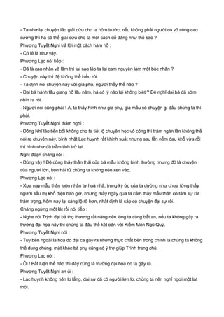 - Ta nhớ lại chuyện lão giải cứu cho ta hôm trước, nếu không phải người có võ công cao
cường thì há có thể giải cứu cho ta một cách dễ dàng như thế sao ?
Phương Tuyết Nghi trả lời một cách hàm hồ :
- Có lẻ là như vậy.
Phương Lạc nói tiếp :
- Đã là cao nhân võ lâm thì tại sao lão ta lại cam nguyện làm một bộc nhân ?
- Chuyện này thì đệ không thể hiểu rõi.
- Ta định nói chuyện này với gia phụ, ngươi thấy thế nào ?
- Đại bá hành tẩu giang hồ lâu năm, há có lý nào lại không biết ? Đệ nghĩ đại bá đã sớm
nhìn ra rồi.
- Ngươi nói cũng phải ! À, ta thấy hình như gia phụ, gia mẫu có chuyện gì dấu chúng ta thì
phải.
Phương Tuyết Nghĩ thầm nghĩ :
- Đông Nhĩ lão tiền bối không cho ta tiết lộ chuyên học võ công thì trăm ngàn lần không thể
nói ra chuyện này, bình nhật Lạc huynh rất khinh suất nhưng sau lần nếm đau khổ vừa rồi
thì hình như đã trầm tỉnh trở lại.
Nghĩ đoạn chàng nói :
- Đúng vậy ! Đệ cũng thấy thần thái của bá mẫu không bình thường nhưng đó là chuyện
của người lớn, bọn hài tử chúng ta không nên xen vào.
Phương Lạc nói :
- Xưa nay mẫu thân luôn nhân từ hoà nhã, trong ký ức của ta dường như chưa từng thấy
người sầu mị khổ diện bao giờ, nhưng mấy ngày qua ta cảm thấy mẫu thân có tâm sự rất
trầm trọng, hôm nay lại càng lộ rõ hơn, nhất định là sắp có chuyện đại sự rồi.
Chàng ngừng một lát rồi nói tiếp :
- Nghe nói Trịnh đại bá thọ thương rất nặng nên lòng ta càng bất an, nếu ta không gây ra
trường đại họa nầy thì chúng ta đâu thể két oán với Kiếm Môn Ngũ Quỷ.
Phương Tuyết Nghi nói :
- Tuy bên ngoài là hoạ do đại ca gây ra nhưng thực chất bên trong chính là chúng ta không
thể dung chúng, mặt khác bá phụ cũng có ý trợ giúp Trình trang chủ.
Phương Lạc nói :
- Ôi ! Bất luận thế nào thì đây cũng là trường đại họa do ta gây ra.
Phương Tuyết Nghi an ủi :
- Lạc huynh không nên lo lắng, đại sự đã có người lớn lo, chúng ta nên nghỉ ngơi một lát
thôi.
 